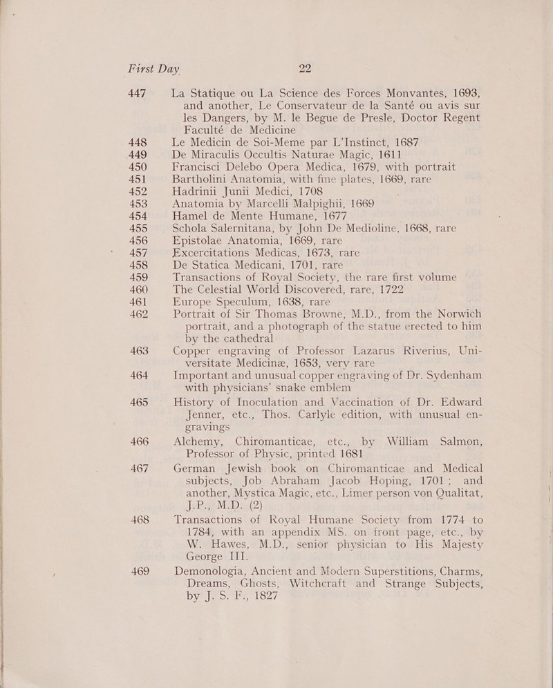    447 La Statique ou La Science des Forces Monvantes, 1693, and another, Le Conservateur de la Santé ou avis sur les Dangers, by M. le Begue de Presle, Doctor Regent Faculté de Medicine 448 Le Medicin de Soi-Meme par L’Instinct, 1687 449 De Miraculis Occultis Naturae Magic, 1611 450 Francisci Delebo Opera Medica, 1679, with portrait 451 Bartholini Anatomia, with fine plates, 1669, rare 452 Hadrinu Junin Medici, 1708 . 453 Anatomia by Marcell Malpighu, 1669 454 Hamel de Mente Humane, 1677 455 Schola Salernitana, by John De Medioline, 1668, rare 456 Epistolae Anatomia, 1669, rare 457 Excercitations Medicas, 1673, rare 458 De Statica Medicani, 1701, rare 459 Transactions of Royal Society, the rare first volume 460 The Celestial World Discovered, rare, 1722 461 Europe Speculum, 1638, rare 462 Portrait of Sir Thomas Browne, MEDS, fromthe Nonwitt portrait, and a photograph of the statue erected to him by the cathedral 463 Copper engraving of Professor Lazarus Riverius, Uni- versitate Medicine, 1653, very rare 464 Important and unusual copper engraving of Dr. Sydenham with physicians’ snake emblem 465 History of Inoculation and Vaccination of Dr. Edward Jenner, etc., Thos. Carlyle edition, with unusual en- gravings 466 Alchemy, Chiromanticae, etc., by William Salmon, Professor of Physic, printed 1681 467 German Jewish book on Chiromanticae and Medical subjects, Job Abraham Jacob Hoping, 1701; and another, Mystica Magic, etc., Limer person von Qualitat, Jebsge MUD ig(D) 468 Transactions of Koyal Humane Society from 1774 to 1784, with an appendix MS. on front page, etc., by W. Hawes, M.D., senior physician to His Majesty George: II 469 Demonologia, Ancient and Modern Superstitions, Charms, Dreams, Ghosts, Witchcraft and Strange Subjects, Dy ony 