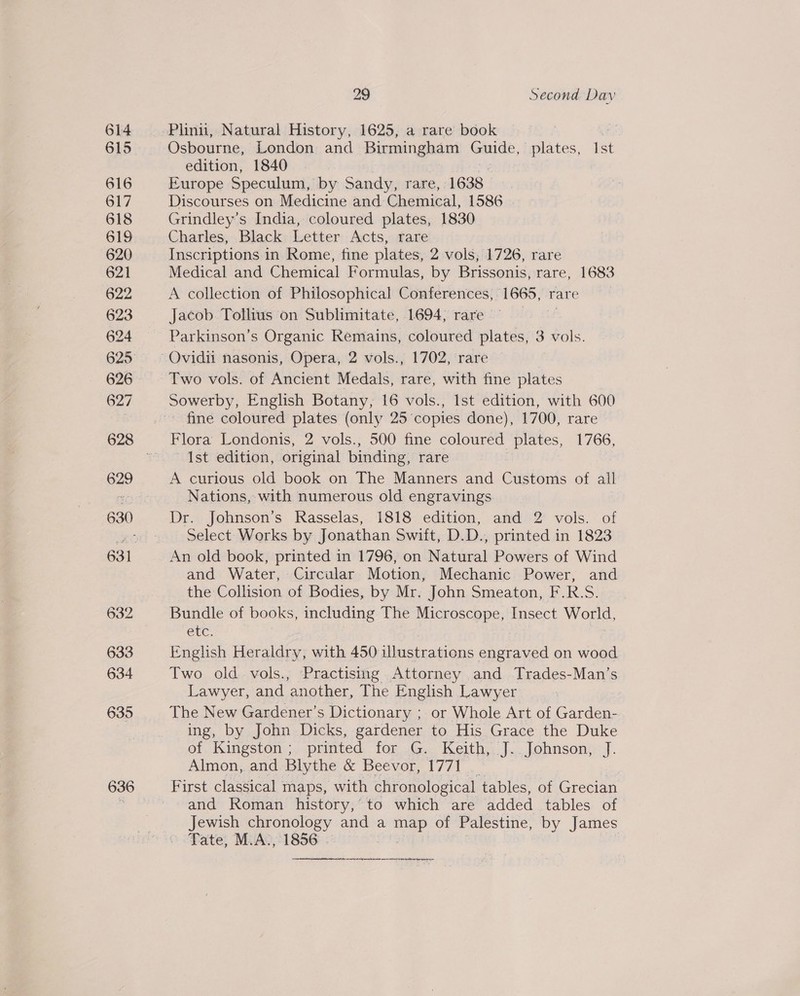 636 Plinn, Natural History, 1625, a rare book 3 Osbourne, London and Birmingham Guide, plates, Ist edition, 1840 Europe Speculum, by Sandy, rare, 1638. Discourses on Medicine and: Chemical, 1586 | Grindley’s India, coloured plates, 1830 Charles, Black Letter Acts, rare Inscriptions in Rome, fine plates, 2 vols, 1726, rare Medical and Chemical Formulas, by Brissonis, rare, 1683 A collection of Philosophical Conferences, noe’ rare Jacob. Tollius on Sublimitate, 1694, rare | Parkinson’s Organic Remains, coloured plates, 3 vols. Two vols. of Ancient Medals, rare, with fine plates Sowerby, English Botany, 16 vols., Ist edition, with 600 fine coloured plates (only 25 copies done), 1700, rare Ist edition, original binding, rare A curious old book on The Manners and Customs of all Nations, with numerous old engravings. Dr. Johnson’s Rasselas, i818 edition, and 2 vols. of Select Works by Jonathan Swift, D.D., printed in 1823 and Water, Circular Motion, Mechanic Power, and the Collision of Bodies, by Mr. John Smeaton, F.R.S. Bundle of books, including The Microscope, Insect woud, Ce. English Heraldry, with 450 illustrations engraved on wood Two old vols., Practising Attorney and Trades-Man’s Lawyer, se another, The English Lawyer The New Gardener’s Dictionary ; or Whole Art of Garden- ing, by John Dicks, gardener to His Grace the Duke of. Kingston ;. printed. for..G. Keith... J... Johnson):’ J. Almon, and Blythe &amp; Beevor, 1771 _ First classical maps, with chronological tables, of Grecian and Roman history, to which are added tables of Jewish chronology and a es of Palestine, by James Tate, M.A., 1856  mere rgnetre re ener eet nitions germantee