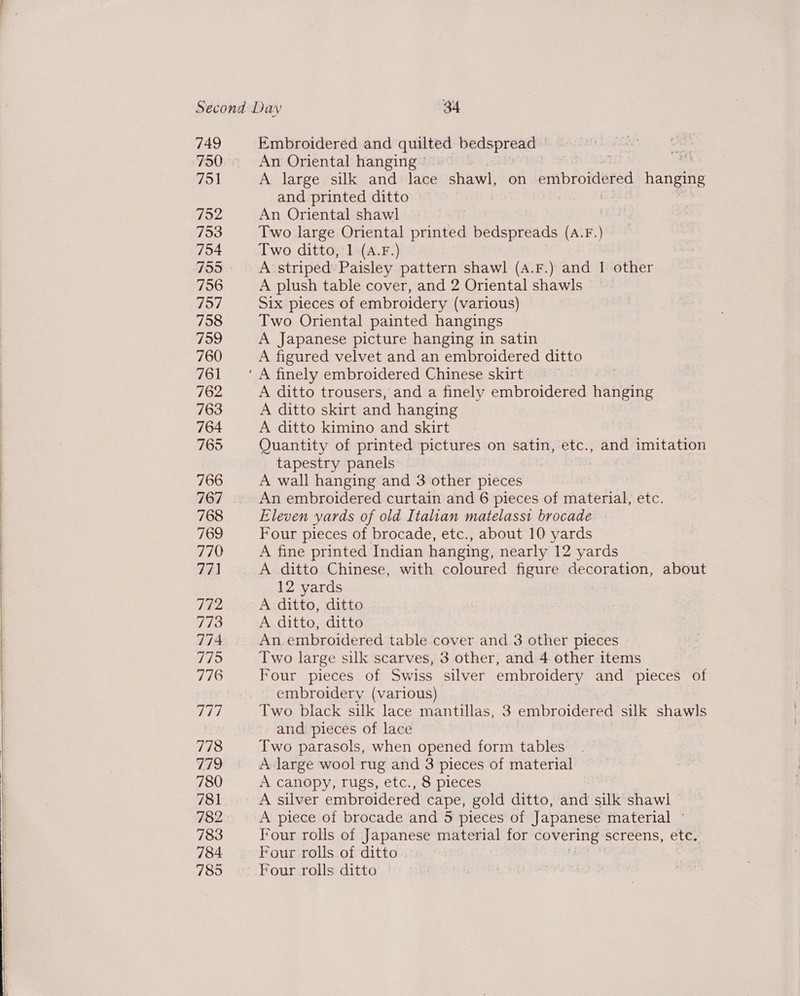   749 750 751 752 753 754 755 756 757 758 759 760 761 762 763 764 765 766 767 768 769 770 77) 772 773 774 775 776 rE) 778 779 780 781 782 783 784 785 Embroidered and quilted bedspread © An Oriental hanging ° ar A large silk and lace shawl, on envbroidered hanging and printed ditto An Oriental shawl ) Two large Oriental printed bedspreads (A.F.) Two ditto, 1 (A.F.) A striped’ Paisley pattern shawl (A4.F.) and 1 other A plush table cover, and 2 Oriental shawls Six pieces of embroidery (various) Two Oriental painted hangings A Japanese picture hanging in satin A figured velvet and an embroidered ditto A ditto trousers, and a finely embroidered hanging A ditto skirt and hanging A ditto kimino and skirt Quantity of printed pictures on satin, etc., and imitation tapestry panels : A wall hanging and 3 other pieces An embroidered curtain and 6 pieces of material, etc. Eleven yards of old Italian matelasst brocade Four pieces of brocade, etc., about 10 yards A fine printed Indian hanging, nearly 12 yards A ditto Chinese, with coloured figure decoration, about 12 yards A ditto, ditto A ditto, ditto An embroidered table cover and 3 other pieces Two large silk scarves, 3 other, and 4 other items Four pieces of Swiss silver embroidery and pieces of embroidery (various) Two black silk lace mantillas, 3 embroidered silk shawls and pieces of lace Two parasols, when opened form tables A large wool rug and 3 pieces of material A canopy, rugs, etc., 8 pieces A silver embroidered cape, gold ditto, and silk shawl A piece of brocade and 5 pieces of Japanese material ° Four rolls of Japanese material for covering screens, etc. Four rolls of ditto i Four rolls ditto