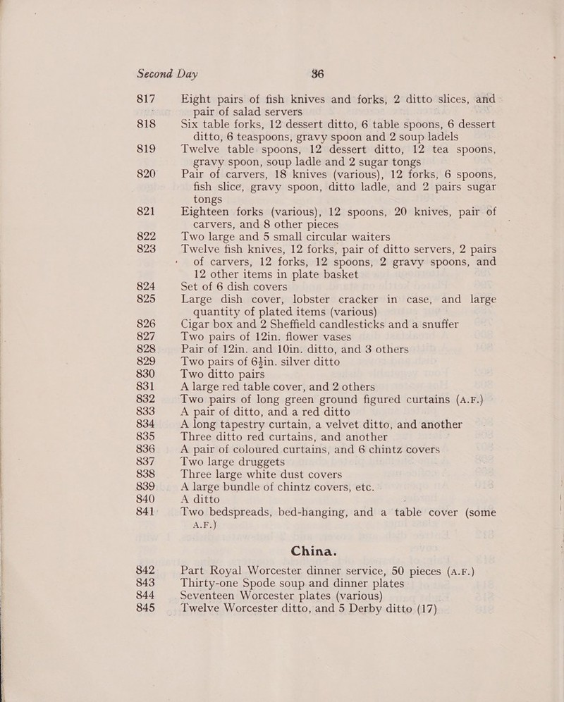   818 819 820 821 822 823 824 825 826 827 828 829 830 831 832 833 834 835 836 837 838 840 842 843 844 845 Fight pairs of fish knives and forks, 2 ditto slices, and pair of salad servers Six table forks, 12 dessert ditto, 6 table spoons, 6 dessert ditto, 6 teaspoons, gravy spoon and 2 soup ladels Twelve table: spoons, 12 dessert ditto, 12 tea spoons, gravy spoon, soup ladle and 2 sugar tongs Pair of carvers, 18 knives (various), 12 forks, 6 spoons, fish slice, gravy spoon, ditto ladle, and 2 pairs sugar tongs Eighteen forks (various), 12 spoons, 20 knives, pair of carvers, and 8 other pieces Two large and 5 small circular waiters Twelve fish knives, 12 forks, pair of ditto servers, 2 pairs of Carvers, 42 forks, 12 spoons, 2 gravy spoons, and 12 other items in plate basket Set of 6 dish covers Large dish cover, lobster cracker in case, and large quantity of plated items (various) Cigar box and 2 Sheffield candlesticks and a snuffer Two pairs of 12in. flower vases Pair of 12in. and 10in. ditto, and 3 others Two pairs of 64in. silver ditto Two ditto pairs A large red table cover, and 2 others Two pairs of long green ground figured curtains (A.F.) A pair of ditto, and a red ditto A long tapestry curtain, a velvet ditto, and another Three ditto red curtains, and another A pair of coloured curtains, and 6 chintz covers Two large druggets Three large white dust covers A large bundle of chintz covers, etc. A ditto Two bedspreads, bed-hanging, and a table cover (some A.F.) China. Part Royal Worcester dinner service, 50 pieces (a.F.) Thirty-one Spode soup and dinner plates