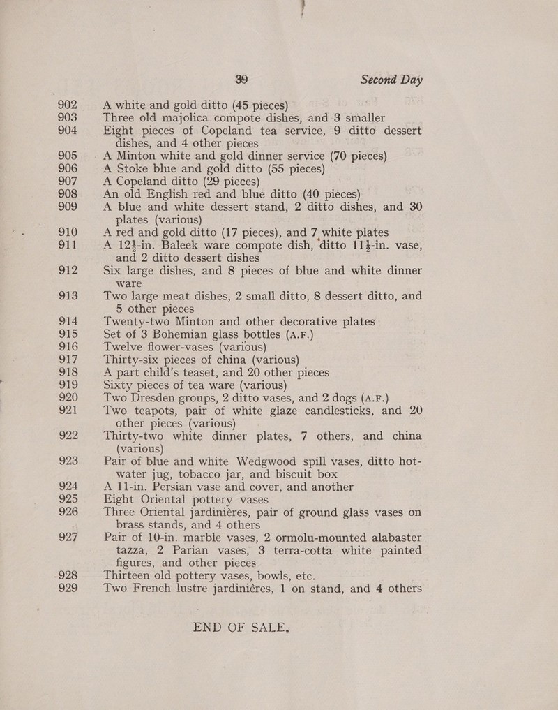 928 929 39 Second Day A white and gold ditto (45 pieces) Three old majolica compote dishes, and 3 smaller Eight pieces of Copeland tea service, 9 ditto dessert dishes, and 4 other pieces , A Minton white and gold dinner service (70 pieces) A Stoke blue and gold ditto (55 pieces) A Copeland ditto (29 pieces) | An old English red and blue ditto (40 pieces) A blue and white dessert stand, 2 ditto dishes, and 30 plates (various) : A red and gold ditto (17 pieces), and 7, white plates | A 124-in. Baleek ware compote dish, ditto ee In. vase, and 2 ditto dessert dishes Six large dishes, and 8 pieces of blue and white dies ware Two large meat dishes, 2 small ditto, 8 dessert ditto, and 5 other pieces Twenty-two Minton and other decorative plates - Set of 3 Bohemian glass bottles (A.F.) Twelve flower-vases (various) Thirty-six pieces of china (various) A part child’s teaset, and 20 other pieces Sixty pieces of tea ware (various) Two Dresden groups, 2 ditto vases, and 2 dogs (A.F.) Two teapots, pair of white glaze candlesticks, and 20 other pieces (various) Thirty-two white dinner plates, 7 others, and china (various) Pair of blue and white Wedgwood spill vases, ditto hot- water jug, tobacco jar, and biscuit box A 11-in. Persian vase and cover, and another Eight Oriental pottery vases Three Oriental jardiniéres, pair of ground glass vases on brass stands, and 4 others Pair of 10-in. marble vases, 2 ormolu-mounted alabaster tazza, 2 Parian vases, 3 terra-cotta white painted figures, and other pieces Thirteen old pottery vases, bowls, etc. | Two French lustre jardiniéres, 1 on stand, and 4 others END OF SALE,