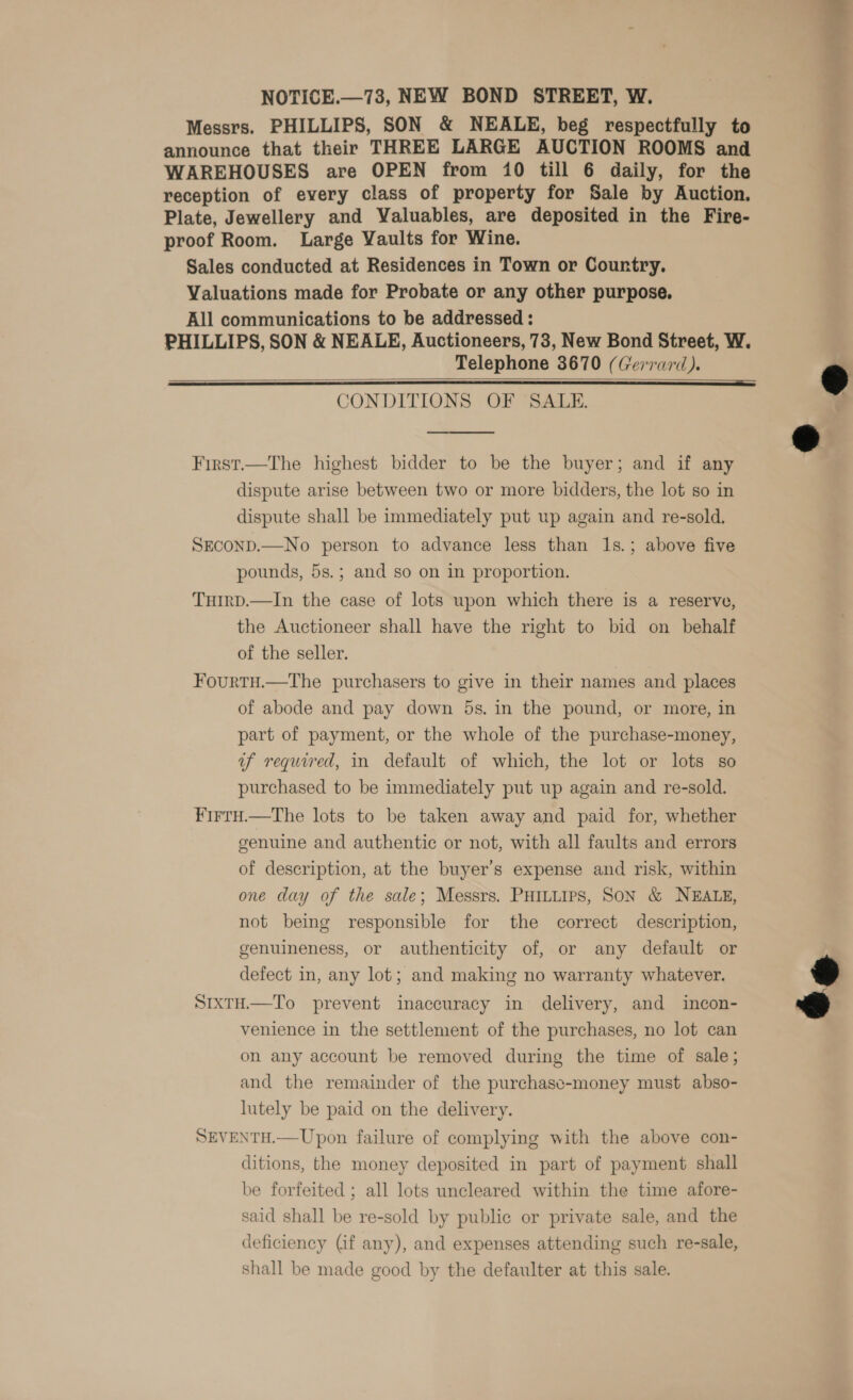 NOTICE.—73, NEW BOND STREET, W. Messrs. PHILLIPS, SON &amp; NEALE, beg respectfully to announce that their THREE LARGE AUCTION ROOMS and WAREHOUSES are OPEN from 10 till 6 daily, for the reception of every class of property for Sale by Auction. Plate, Jewellery and Valuables, are deposited in the Fire- proof Room. Large Vaults for Wine. Sales conducted at Residences in Town or Country. Valuations made for Probate or any other purpose. All communications to be addressed : PHILLIPS, SON &amp; NEALE, Auctioneers, 73, New Bond Street, W. Telephone 3670 (Gerrard). CONDITIONS OF SALE.    First.—The highest bidder to be the buyer; and if any dispute arise between two or more bidders, the lot so in dispute shall be immediately put up again and re-sold., SECOND.—No person to advance less than 1s.; above five pounds, 5s.; and so on in proportion. THirD.—In the case of lots upon which there is a reserve, the Auctioneer shall have the right to bid on behalf of the seller. Fourtu.—tThe purchasers to give in their names and places of abode and pay down 5s. in the pound, or more, in part of payment, or the whole of the purchase-money, uf required, in default of which, the lot or lots so purchased to be immediately put up again and re-sold. Firtu.—The lots to be taken away and paid for, whether genuine and authentic or not, with all faults and errors of description, at the buyer’s expense and risk, within one day of the sale; Messrs. PHILLIPS, SON &amp; NEALE, not being responsible for the correct description, genuineness, or authenticity of, or any default or defect in, any lot; and making no warranty whatever.  SixtH.—To prevent inaccuracy in delivery, and incon- venience in the settlement of the purchases, no lot can on any account be removed during the time of sale; and the remainder of the purchasc-money must abso- lutely be paid on the delivery. SEVENTH.—Upon failure of complying with the above con- ditions, the money deposited in part of payment shall be forfeited ; all lots uncleared within the time afore- said shall be re-sold by public or private sale, and the deficiency Gif any), and expenses attending such re-sale, shall be made good by the defaulter at this sale.  