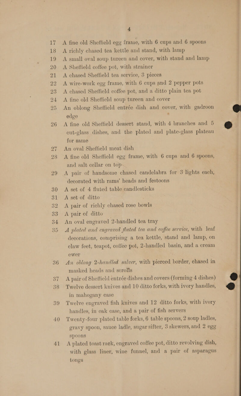 39 4] 4 A fine old Sheffield egg frame, with 6 cups and 6 spoons A richly chased tea kettle and stand, with lamp A small oval soup tureen and cover, with stand and lamp A Sheftield coffee pot, with strainer A chased Sheffield tea service, 3 pieces A wire-work egg frame, with 6 cups and 2 pepper pots A chased Sheffield coffee pot, and a ditto plain tea pot A fine old Sheffield soup tureen and cover An oblong Sheffield entrée dish and cover, with gadroon edge : A fine old Sheffield dessert stand, with 4 branches and 5 cut-glass dishes, and the plated and plate-glass plateau for same An oval Sheftield meat dish A fine old Sheffield egg frame, with 6 cups and 6 spoons, and salt cellar on top A pair of handsome chased candelabra for 3 lights each, decorated with rams’ heads and festoons A set of 4 fluted table candlesticks A set of ditto A pair of richly chased rose bowls A pair of ditto An oval engraved 2-handled tea tray A plated and engraved fluted tea and coffee service, with leat decorations, comprising a tea kettle, stand and lamp, on claw feet, teapot, coffee pot, 2-handled basin, and a cream ewer | An oblong 2-handled salver, with pierced border, chased in masked heads and scrolls A pair of Sheffield entrée dishes and covers (forming 4 dishes) Twelve dessert knives and 10 ditto forks, with ivory handles, in mahogany case Twelve engraved fish knives and 12 ditto forks, with ivory handles, in oak case, and a pair of fish servers Twenty-four plated table forks, 6 table spoons, 2 soup ladles, gravy spoon, sauce ladle, sugar sifter, 3 skewers, and 2 egg spoons | A plated toast rack, engraved coffee pot, ditto revolving dish, with glass liner, wine funnel, and a pair of asparagus tongs  