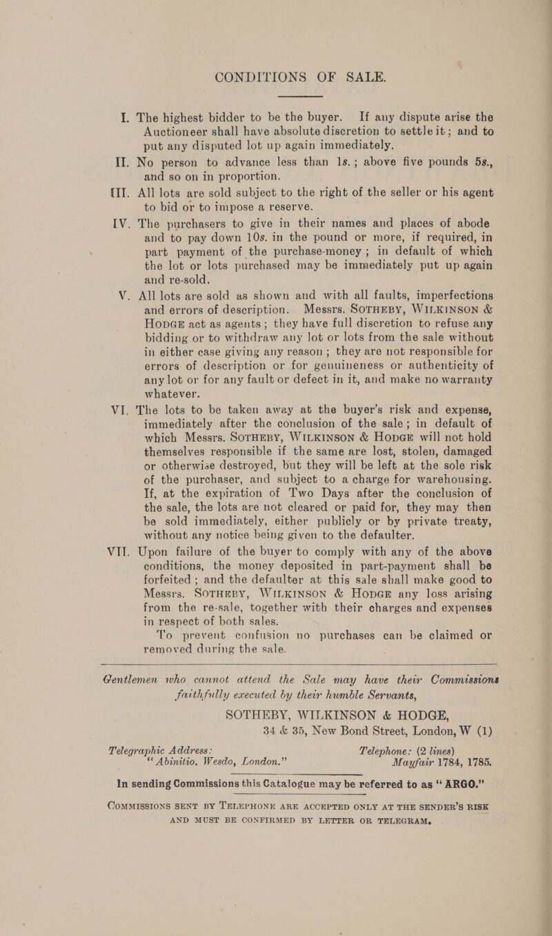 I. The highest bidder to be the buyer. If any dispute arise the Auctioneer shal] have absolute discretion to settle it; and to put any disputed lot up again immediately. II. No person to advance less than ls.; above five pounds 5s., and so on in proportion. {II. All lots are sold subject to the right of the seller or his agent to bid or to impose a reserve. IV. The purchasers to give in their names and places of abode and to pay down 10s. in the pound or more, if required, in part payment of the purchase-money ; in default of which the lot or lots purchased may be immediately put up again and re-sold. V. All lots are sold as shown and with all faults, imperfections and errors of description. Messrs. SOTHEBY, WILKINSON &amp; HonGe act as agents; they have full discretion to refuse any bidding or to withdraw any lot or lots from the sale without in either case giving any reason ; they are not responsible for errors of description or for genuineness or authenticity of any lot or for any fault or defect in it, and make no warranty whatever. VI. The lots to be taken away at the buyer’s risk and expense, immediately after the conclusion of the sale; in default of which Messrs. SOTHEBY, WILKINSON &amp; HopGE will not hold themselves responsible if the same are lost, stolen, damaged or otherwise destroyed, but they will be left at the sole risk of the purchaser, and subject to a charge for warehousing. If, at the expiration of Two Days after the conclusion of the sale, the lots are not cleared or paid for, they may then be sold immediately, either publicly or by private treaty, without any notice being given to the defaulter. VII. Upon failure of the buyer to comply with any of the above conditions, the money deposited in part-payment shall be forfeited ; and the defaulter at this sale shall make good to Messrs. SOTHEBY, WILKINSON &amp; HonpaGe# any loss arising from the re-sale, together with their charges and expenses in respect of both sales. To prevent confusion no purchases can be claimed or removed during the sale.  Gentlemen who cannot attend the Sale may have thei Commissions Faithfully executed by their humble Servants, SOTHEBY, WILKINSON &amp; HODGE, 34 &amp; 35, New Bond Street, London, W (1) Telegraphic Address: Telephone: (2 lines) ““Abinitio, Wesdo, London.” Mayfair 1784, 1785. In sending Commissions this Catalogue may be referred to as ‘‘ ARGO.” OoMMISSIONS SENT BY TELEPHONE ARE ACCEPTED ONLY AT THE SENDER’S RISK AND MUST BE CONFIRMED BY LETTER OR TELEGRAM.