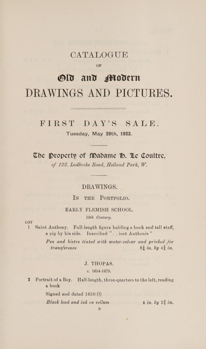 OF Ol and seHodern DRAWINGS AND PICTURES.   FIRST DAY’S SALE. Tuesday, May 29th, 1923. Che Property of Madame th. Le Coultre, of 123, Ladbroke Road, Holland Park, W. DRAWINGS. IN THE PORTFOLIO. EARLY FLEMISH SCHOOL. 15th Century. LOT 1 Saint Anthony. Full-length figure holding a book and tall staff, a pig by his side. Inscribed “.. inct Anthonis ” Pen and bistre tinted with water-colour and pricked for transference 84 in. by 48 in. J. THOPAS. c. 1654-1675. 2 = Portrait ofa Boy. Half-length, three-quarters to the left, reading a book Signed and dated 1650 (?) Black lead and ink on veliwm 4 in. by 2% in, B