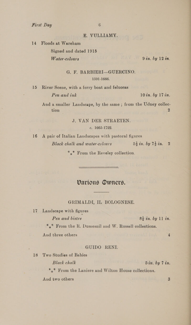 E. VULLIAMY. 14 Floods at Wareham Signed and dated 1915 Water-colours Qin. by 12 in. G. F. BARBIERI—GUERCINO. 1591-1666. 15 River Scene, with a ferry boat and feluceas Pen and ink 10in. by 17 an. And a smaller Landscape, by the same ; from the Udney collec- tion 2 J. VAN DER STRAETEN. c. 1665-1722. 16 A pair of Italian Landscapes with pastoral figures Black chalk and water-colours bein. by Tkin. 2 *,* From the Reveley collection.  Various Owners. GRIMALDI, IL BOLOGNESE. 17 Landscape with figures Pen and bistre 84 in. by 11 in. *.* From the R. Dumesnil and W. Russell collections. And three others 4 GUIDO RENI. 18 Two Studies of Babies Black chalk Bin. by Tin. -*.* From the Laniere and Wilton House collections. And two others a
