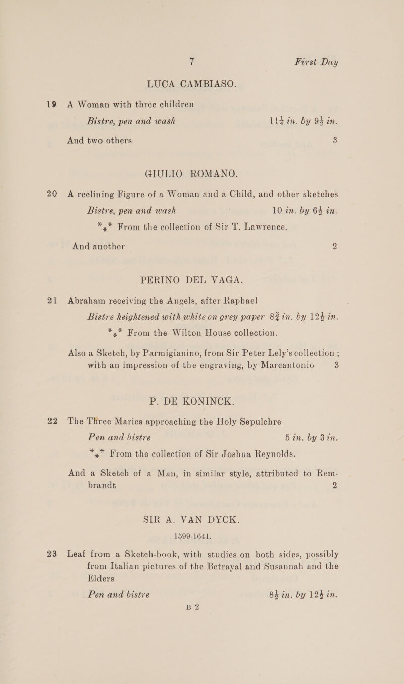 LUCA CAMBIASO. 19 A Woman with three children Bistre, pen and wash Lldin. by 94 in. And two others 3 GIULIO ROMANO. 20 A reclining Figure of a Woman and a Child, and other sketches Bistre, pen and wash | 10 in. by 64 in. *,.* From the collection of Sir T. Lawrence. And another 2 PERINO DEL VAGA. 21 Abraham receiving the Angels, after Raphael Bistre heightened with white on grey paper 8&amp;8tin. by 124 in. *.* From the Wilton House collection. Also a Sketch, by Parmigianino, from Sir Peter Lely’s collection ; with an impression of the engraving, by Marcantonio 3 P. DE KONINCK. 22 The Three Maries approaching the Holy Sepulchre Pen and bistre 5in. by 3in. *,* From the collection of Sir Joshua Reynolds. And a Sketch of a Man, in similar style, attributed to Rem- brandt 2 SIR A. VAN DYCK. 1599-1641. 23 Leaf from a Sketch-book, with studies on both sides, possibly from Italian pictures of the Betrayal and Susannah and the Elders Pen and bistre 8h in. by 124 in. BZ