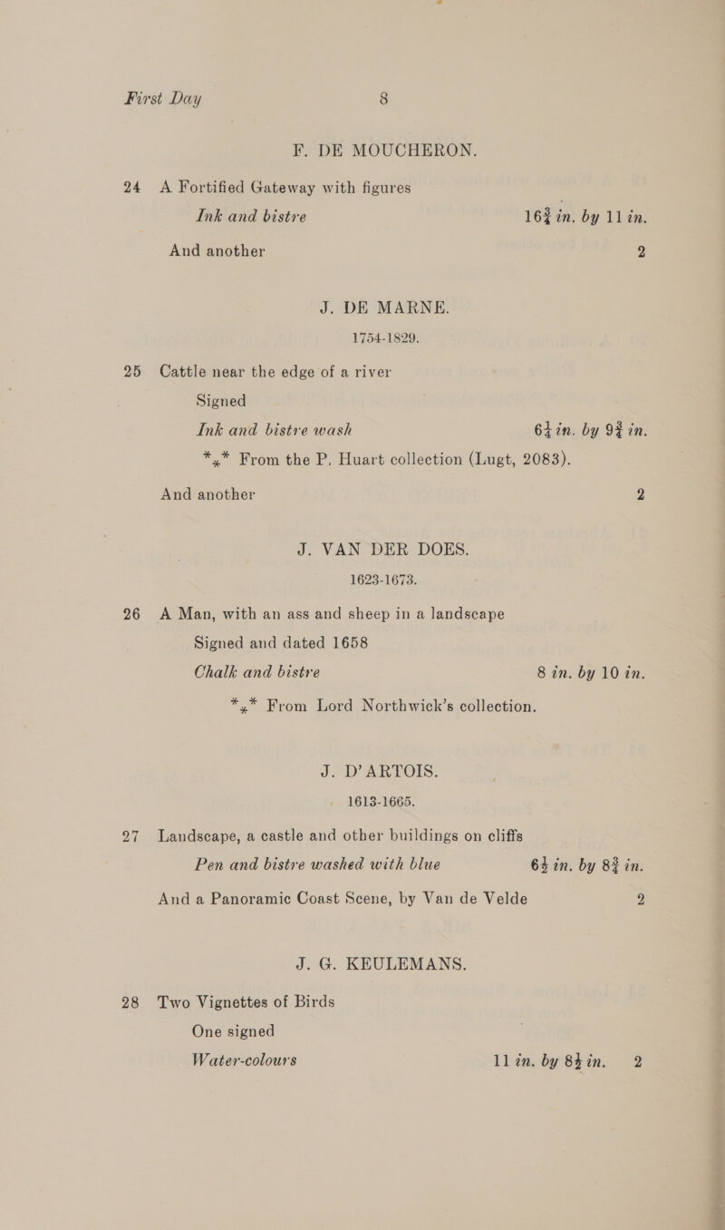 F. DE MOUCHERON. 24 A Fortified Gateway with figures Ink and bistre 162 in. by 11 in. And another 2 J. DE MARNE. 1754-1829. 25 Cattle near the edge of a river Signed Ink and bistre wash 64 in. by 9 in. *,* From the P. Huart collection (Lugt, 2083). And another 7} J. VAN DER DOES. 1623-1673. 26 A Man, with an ass and sheep in a landscape Signed and dated 1658 Chalk and bistre 8 an. by 10 tn. *.* From Lord Northwick’s collection. JD ARTOIS: 1613-1665. 27 Landscape, a castle and other buildings on cliffs Pen and bistre washed with blue 64 in. by 82 in. And a Panoramic Coast Scene, by Van de Velde 2 J. G. KEULEMANS. 28 Two Vignettes of Birds One signed Water-colours ll in. by 82 in. 2