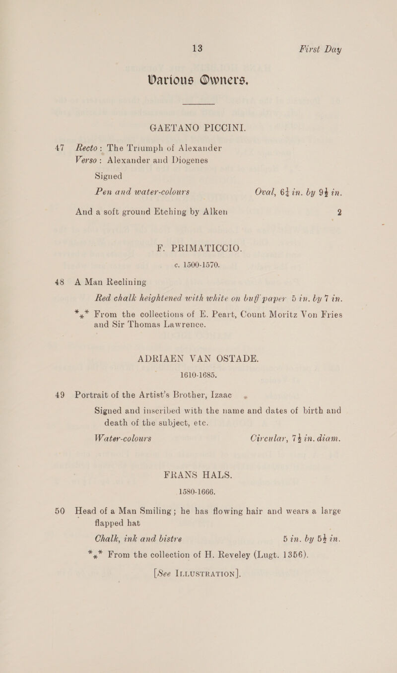 Various Owners, GAETANO PICCINI. 47 Recto: The Triumph of Alexander Verso: Alexander and Diogenes Signed Pen and water-colours Oval, 64 in. by 94 in. And a soft ground Etching by Alken 2 F. PRIMATICCIO. ce. 1500-1570. 48 A Man Reclining Red chalk heightened with white on buff paper 5in. by 7 in. *,* From the collections of E. Peart, Count Moritz Von Fries and Sir Thomas Lawrence. ADRIAEN VAN OSTADE. 1610-1685. 49 Portrait of the Artist’s Brother, Izaac , Signed and inscribed with the name and dates of birth and death of the subject, etc. Water-colours Circular, 74 in. diam. FRANS HALS. 1580-1666. 50 Head of a Man Smiling; he has flowing hair and wears a large flapped hat | Chalk, ink and bistre 5in. by 5$ in. *,* From the collection of H. Reveley (Lugt. 1356). [See ILLUSTRATION ].