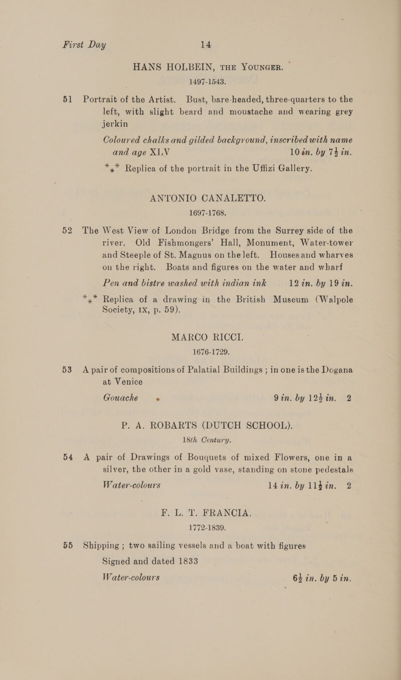 51 52 D3 54 55 HANS HOLBEIN, tHE Youncsr. — 1497-15483. Portrait of the Artist. Bust, bare-headed, three-quarters to the left, with slight beard and moustache and wearing grey jerkin Coloured chalks and gilded background, inscribed with name and age XLV 10 an. by 74 in. *,* Replica of the portrait in the Uffizi Gallery. ANTONIO CANALETTO. 1697-1768. The West View of London Bridge from the Surrey side of the river. Old Fishmongers’ Hall, Monument, Water-tower and Steeple of St. Magnus on the left. Housesand wharves on the right. Boats and figures on the water and wharf Pen and bistre washed with indian ink 127n. by 19 in. Replica of a drawing in the British Museum (Walpole Society, 1X, p. 59). MARCO RICCI. 1676-1729. A pair of compositions of Palatial Buildings ; in one is the Dogana at Venice Gouache ° Qin. by 124in. 2 P. A. ROBARTS (DUTCH SCHOOL). 18th Centwry. A pair of Drawings of Bouquets of mixed Flowers, one in a silver, the other in a gold vase, standing on stone pedestals W ater-colours 14 in. by lléin. 2 F, L. T. FRANCIA. 1772-1839. Shipping ; two sailing vessels and a boat with figures Signed and dated 1833