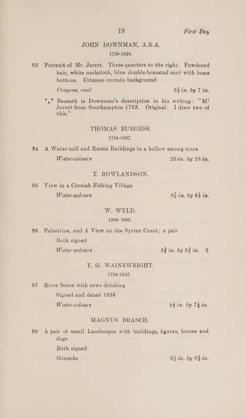 83 86 87 88 19 First Day JOHN DOWNMAN, A.R.A. 1750-1824. Portrait of Mr. Jerret. Three-quarters to the right. Powdered hair, white neckeloth, blue double-breasted coat with brass buttons. Crimson curtain background Orayons, oval Shin. by 7 in. * * Beneath is Downman’s description in his writing: “‘M? Jerret from Southampton 1793. Original. I drew two of this.” THOMAS BURGESS. 1784-1807. A Water-mill and Rustic Buildings in a hollow among trees W ater-colours 20 in. by 28 in. T. ROWLANDSON. View in a Cornish Fishing Village Water-colours Skin. by 64 in. W. WYLD. 1806-1889. Palestrina, and A View on the Syrian Coast; a pair Both signed Water-colours : 34in. by bgin. 2 T. G. WAINEWRIGHT. 1794-1852. River Scene with cows drinking Signed and dated 1836 W ater-colours 44 in. by Tt in. MAGNUS BRASCH. A pair of small Landscapes with buildings, figures, horses and Both signed