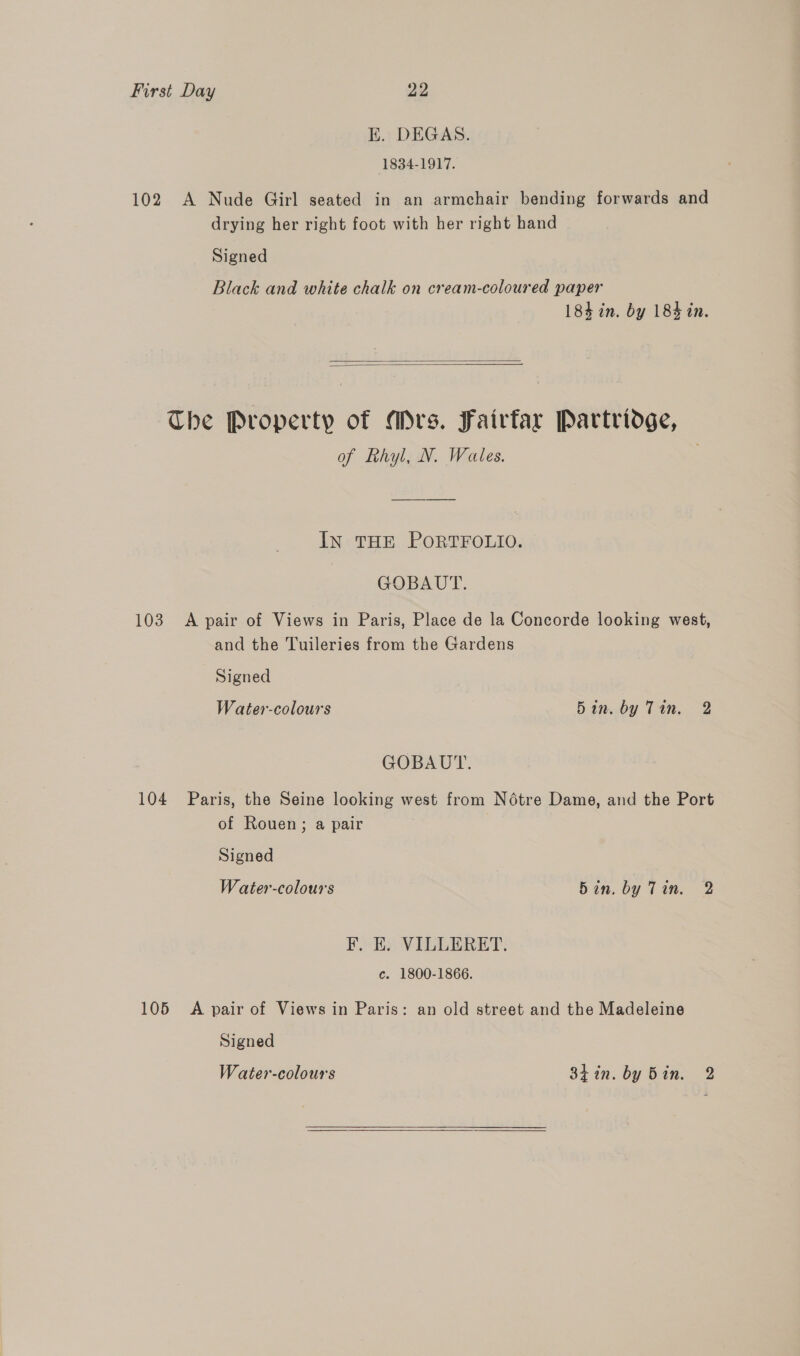 K. DEGAS. 1834-1917. 102 A Nude Girl seated in an armchair bending forwards and drying her right foot with her right hand Signed Black and white chalk on cream-coloured paper 184 in. by 183 in.   The Property of Mrs. Fairfar Partridge, of Rhyl, N. Wales. IN THE PORTFOLIO. GOBAUT. 103 <A pair of Views in Paris, Place de la Concorde looking west, and the Tuileries from the Gardens Signed Water-colours 5in. by Tin. 2 GOBAUT. 104 Paris, the Seine looking west from Notre Dame, and the Port of Rouen; a pair Signed Water-colours Bin. by Tin. 2 F., E. VILLERET. c. 1800-1866. 105 A pair of Views in Paris: an old street and the Madeleine Signed Water-colours 3hin. by Bin. 2