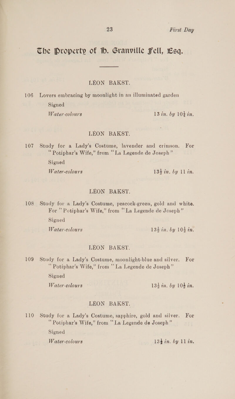 The Property of . Granville Fell, Esq. LEON BAKST. 106 Lovers embracing by moonlight in an illuminated garden Signed Water-colours 13 in. by 104 in. LEON BAKST. 107 Study for a Lady’s Costume, lavender and crimson. For ‘ Potiphar’s Wife,” from © La Legende de Joseph” Signed Water-colours 134 in. by ll in. LEON BAKST. 108 Study for a Lady’s Costume, peacock-green, gold and white. For “ Potiphar’s Wife,” from “La Legende de Joseph” ' Signed Water-colours 134 tn. by 104 in. LEON BAKST. 109 Study for a Lady’s Costume, moonlight-blue and silver. For Potiphar’s Wife,” from ‘‘ La Legende de Joseph ” Signed Water-colours — 134 in. by 104 in. LEON BAKST. 110 Study for a Lady’s Costume, sapphire, gold and silver. For Potiphar’s Wife,” from “La Legende de Joseph ” Signed Water-colours 134 in. by ll in.