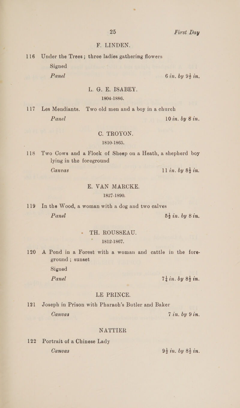 ae 118 T19 120 121 122 25 First Day F. LINDEN. Under the Trees; three ladies gathering flowers Signed Panel 6 in. by 94 in. L. G. E. ISABEY. 1804-1886. Les Mendiants. Two old men and a boy in a church Panel 102n. by 8 in. C. TROYON. 1810-1865. Two Cows and a Flock of Sheep on a Heath, a shepherd boy lying in the foreground Canvas ll in. by 84 in. EK. VAN MARCKE. 1827-1890. In the Wood, a woman with a dog and two calves Panel 54 in. by Bin. « TH. ROUSSEAU. 1812-1867. A Pond in a Forest with a woman and cattle in the fore- ground ; sunset Signed Panel Tiin. by 84 in. LE PRINCE. Joseph in Prison with Pharaoh’s Butler and Baker Canvas Tin. by Yin. NATTIER Portrait of a Chinese Lady