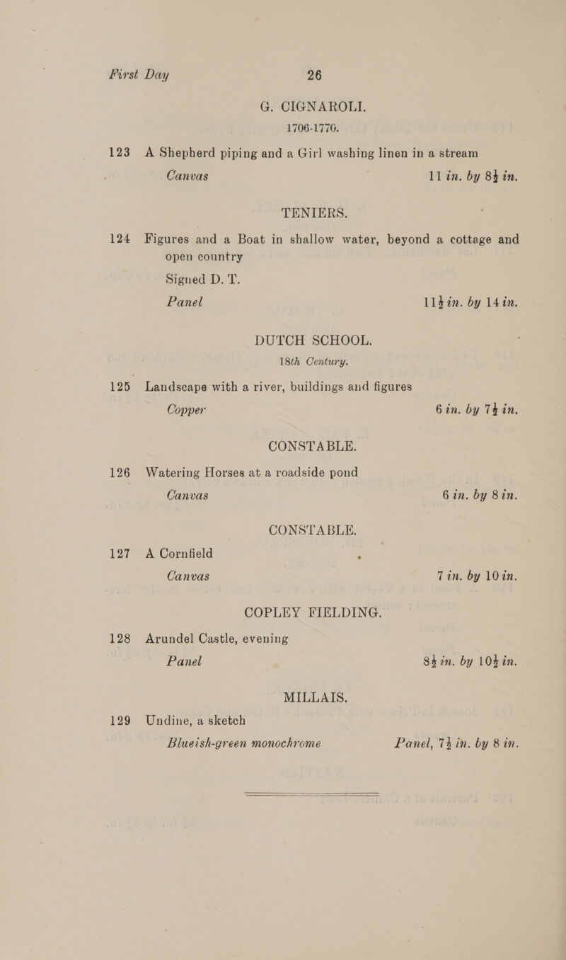 123 124 126 127 128 129 G. CIGNAROLI. 1706-1776. A Shepherd piping and a Girl washing linen in a stream Canvas ll in. by 84 in. TENIERS. Figures and a Boat in shallow water, beyond a cottage and open country Signed D. T. Panel Lldin. by 141n. DUTCH SCHOOL. 18th Century. Landscape with a river, buildings and figures Copper 6 in. by Thin. CONSTABLE. Watering Horses at a roadside pond Canvas 6 in. by 8in. CONSTABLE. A Cornfield . Canvas Tin. by 10%n. COPLEY FIELDING. Arundel Castle, evening Panel Shin. by 104 in. MILLAIS. Undine, a sketch Blueish-green monochrome Panel, 7% in. by 8 in.  