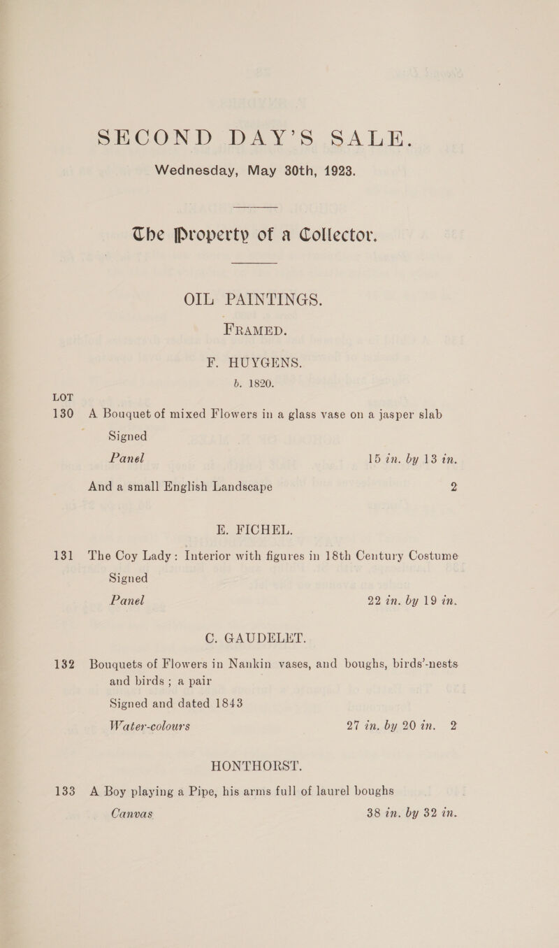 LOT 130 131 132 133 SECOND DAY’S SALE. Wednesday, May 80th, 1928. Che Property of a Collector. OIL PAINTINGS. FRAMED. F. HUYGENS. b. 1820. A Bouquet of mixed Flowers in a glass vase on a jasper slab Signed Panel 15 an: by 13 tn. And a small English Landscape Ye: K. FICHEL. The Coy Lady : Interior with figures in 18th Century Costume Signed Panel 22 in. by 19 in. C. GAUDELET. Bouquets of Flowers in Nankin vases, and boughs, birds’-nests and birds ; a pair | Signed and dated 1843 Water-colours 27 tn,.by.20 in, 2 HONTHORST. A Boy playing a Pipe, his arms full of laurel boughs Canvas 38 in. by 32 in.