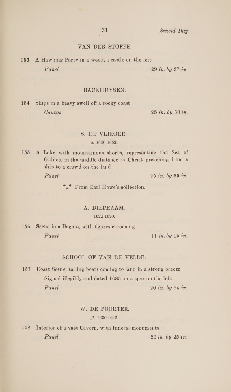 VAN DER STOFFE. 153 A Hawking Party in a wood, a castle on the left Panel 29 in. by 87 tn. BACKHUYSEN. 154 Ships in a heavy swell off a rocky coast Canvas 25 in. by 3020. S. DE VLIEGER. c. 1600-1653. 155 A Lake with mountainous shores, representing the Sea of Galilee, in the middle distance is Christ preaching from a ship to a crowd on the land Panel 25 in. by 35 in. *.* From Earl Howe’s collection. A. DIEPRAAM. 1622-1670. 156 Scene in a Bagnio, with figures carousing Panel 11 an. by 15 an. SCHOOL OF VAN DE VELDE. 157 Coast Scene, sailing boats coming to land in a strong breeze Signed illegibly and dated 1685 on a spar on the left Panel 20 in. by 24 an. W. DE POORTER. fl. 1680-1645. 158 Interior of a vast Cavern, with funeral monuments