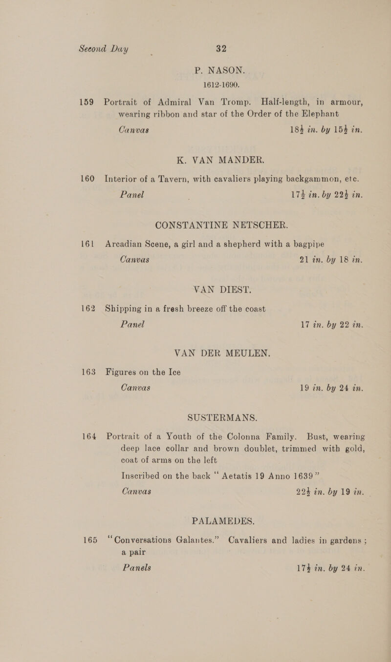 P. NASON. 1612-1690. 159 Portrait of Admiral Van Tromp. Half-length, in armour, wearing ribbon and star of the Order of the Elephant Canvas 184 in. by 154 in. K. VAN MANDER. 160 Interior of a Tavern, with cavaliers playing backgammon, etc. Panel . 17% in. by 224 an. CONSTANTINE NETSCHER. 161 Arcadian Scene, a girl and a shepherd with a bagpipe Canvas 21 in. by 18 in. VAN DIEST. 162 Shipping in a fresh breeze off the coast Panel 17 in. by 22 tn. VAN DER MEULEN. 163 Figures on the Ice Canvas 19 in. by 24 in. SUSTERMANS. 164 Portrait of a Youth of the Colonna Family. Bust, wearing deep lace collar and brown doublet, trimmed with gold, coat of arms on the left Inscribed on the back “‘ Aetatis 19 Anno 1639” Canvas 224 in. by 19 in. PALAMEDES. 165 “Conversations Galantes.” Cavaliers and ladies in gardens ; g a pair