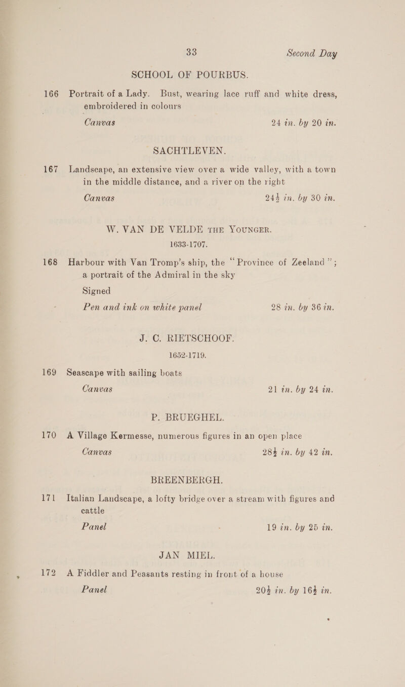 SCHOOL OF POURBUS. 166 Portrait of a Lady. Bust, wearing lace ruff and white dress, embroidered in colours Canvas 24 an. by 20 tn. SACHTLEVEN. 167 Landscape, an extensive view over a wide valley, with a town in the middle distance, and a river on the right Canvas 244 in. by 30 tn. W.VAN DE VELDE tHE YOUNGER. 1633-1707. 168 Harbour with Van Tromp’s ship, the “Province of Zeeland ” ; a portrait of the Admiral in the sky Signed Pen and tink on white panel 281m. by 36 in. J. ©. RIETSCHOOF. 1652-1719. 169 Seascape with sailing boats Canvas 21 in. by 24 on. P. BRUEGHEL. 170 A Village Kermesse, numerous figures in an open place Canvas 284 in. by 42 in. BREEN BERGH. 171 Italian Landscape, a lofty bridge over a stream with figures and cattle Panel 19 in. by 25 in. JAN MIEL. 172 A Fiddler and Peasants resting in front of a house