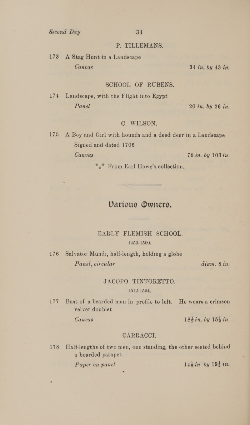 P. TILLEMANS. 173 A Stag Hunt in a Landscape Canvas 34 in. by 43 in. SCHOOL OF RUBENS. 174 Landscape, with the Flight into Egypt Panel 20 in. by 26 in. C. WILSON. 175 A Boy and Girl with hounds and a dead deer in a Landscape Signed and dated 1706 Canvas 78 in. by 103 tn. *,* From Earl Howe’s collection.   Various Owners. HARLY FLEMISH SCHOOL. 1450-1500. 176 Salvator Mundi, half-length, holding a globe Panel, circular diam. 8 in. JACOPO TINTORETTO. 1512-1594. 177 Bust of a bearded man in profile to left. He wears a crimson velvet doublet Canvas 184 in. by 154 in. CARRACCI. 178 Half-lengths of two men, one standing, the other seated behind a boarded parapet Paper on panel L4hin. by 194 in.