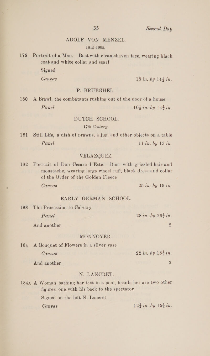 ADOLF VON MENZEL. 1815-1905. 179 Portrait of a Man. Bust with clean-shaven face, wearing black coat and white eollar and scarf Signed Canvas 18 in. by 144 in. P. BRUEGHEL. 180 A Brawl, the combatants rushing out of the door of a house Panel 104 in. by 144 in. DUTCH SCHOOL. 17th Century. 181 Still Life, a dish of prawns, a jug, and other objects on a table Panel ll an. by 13 7n. VELA ZQUEZ. 182 Portrait of Don Cesare d’Este. Bust with grizzled hair and moustache, wearing large wheel ruff, black dress and collar of the Order of the Golden Fleece Canvas 25 in. by 19 in. EARLY GERMAN SCHOOL. 183 The Procession to Calvary Panel 28in. by 264 in. And another 2 MONNOYER. 184 A Bouquet of Flowers in a silver vase Canvas 22 in. by 184 in. And another 2 N. LANCRET. 1844 A Woman bathing her feet in a pool, beside her are two other figures, one with his back to the spectator Signed on the left N. Lancret