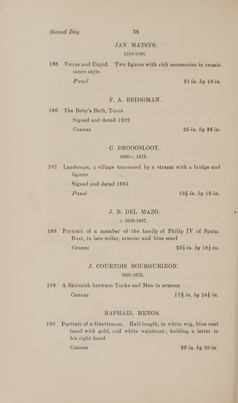 JAN MATSYS. 1510-1580. 185 Venus and Cupid. Two figures with rich accessories in renais- sance style Panel 31 an. by 43 in. F, A. BRIDGMAN. 186 The Baby’s Bath, Tunis Signed and dated 1922 Canvas ; 25in. by 32in. C. DROOGSLOOT. 1630-c. 1673. 187 Landscape, a village traversed by a stream with a bridge and figures Signed and dated 1661 Panel : 134 in. by 19 in. J. B. DEL MAZO. c. 1610-1687. 188 Portrait of a member of the family of Philip IV of Spain. Bust, in lace collar, armour and blue scarf Canvas 234 in. by 184 in. J. COURTOIS BOURGUIGNON. 1621-1675. 189 A Skirmish between Turks and Men in armour Canvas 174 in. by 244 in. RAPHAEL MENGS. 190 Portrait of aGentleman. Half-length, in white wig, blue coat laced with gold, and white waistcoat; holding a letter in his right hand