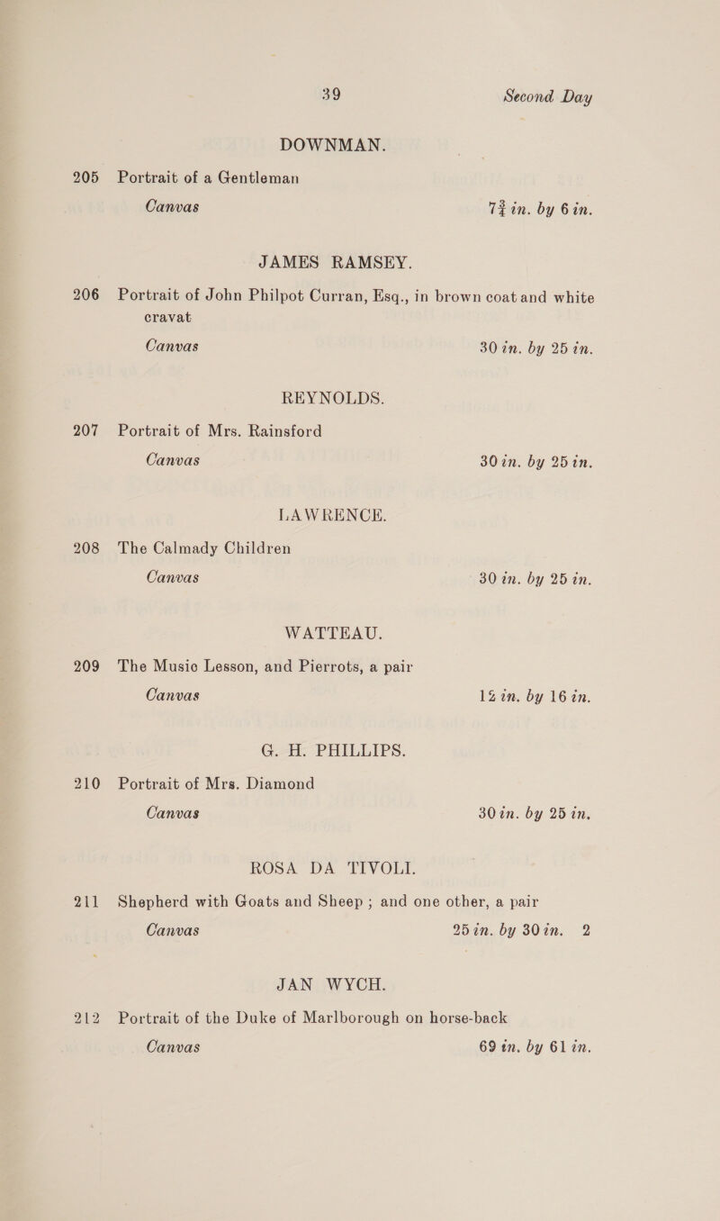 205 206 207 208 209 210 211 212 39 Second Day DOWNMAN. Portrait of a Gentleman Canvas Tein. by 6in. JAMES RAMSEY. Portrait of John Philpot Curran, Esq., in brown coat and white cravat Canvas 30 an. by 25 in. REYNOLDS. Portrait of Mrs. Rainsford Canvas 30 in. by 25in. LAWRENCE. The Calmady Children Canvas 30 an. by 25 in. WATTEAU. The Music Lesson, and Pierrots, a pair Canvas 1Zin. by 16 in. G. H. PHILLIPS. Portrait of Mrs. Diamond Canvas 30in. by 25 in, ROSA DA TIVOLI. Shepherd with Goats and Sheep ; and one other, a pair Canvas 25in. by 30in. 2 JAN WYCH. Portrait of the Duke of Marlborough on horse-back