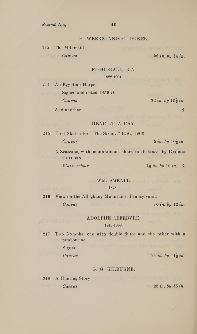 213 214 215 216 217 218 H. WEEKS AND C. DUKES. The Milkmaid Canvas 26 in. by 34 in. F. GOODALL, R.A. 1822-1904. An Egyptian Harper Signed and dated 1859-70 Canvas 22 in. by 154 in. And another 2 HENRIETTA RAY. First Sketch for ‘The Sirens,” R.A., 1903 Canvas Bin. by 104 in. A Seascape, with mountainous shore in distance, by GEORGE CLAUSEN Water-colour Thin. by 10in. 2 WM. SMEALL. 1828. View on the Alleghany Mountains, Pennsylvania Canvas 10 in. by 12 in. ADOLPHE LEFEBVRE. 1840-1868. Two Nymphs, one with double flutes and the other with a tambourine Signed Canvas 24 in. by 144 an. G. G. KILBOURNE. A Hunting Story