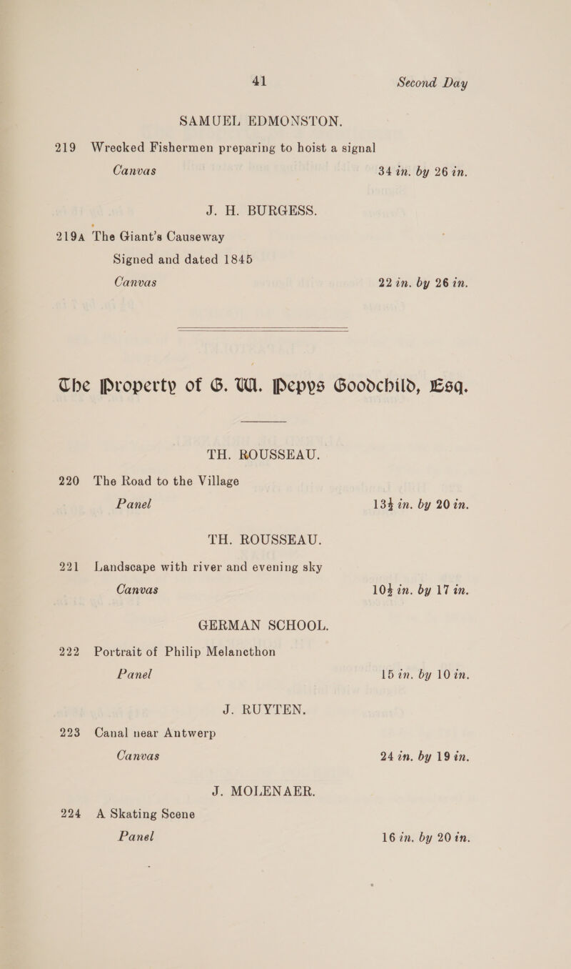 SAMUEL EDMONSTON., 219 Wrecked Fishermen preparing to hoist a signal Canvas 34 1n. by 26 in. J. H. BURGESS. 219A The Giant's Causeway Signed and dated 1845 Canvas 22 in. by 26 in.    Che Property of G. U1. Pepys Goodchild, Lsq. TH. ROUSSEAU. 220 The Road to the Village Panel 134 in. by 20 in. TH. ROUSSEAU. 221 Landscape with river and evening sky Canvas 104 in. by 17 in. GERMAN SCHOOL. 222 Portrait of Philip Melancthon Panel 15 in. by 10 an. J. RUYTEN. 223 Canal near Antwerp Canvas 24 an. by 19 tn. J. MOLEN AER. 224 A Skating Scene