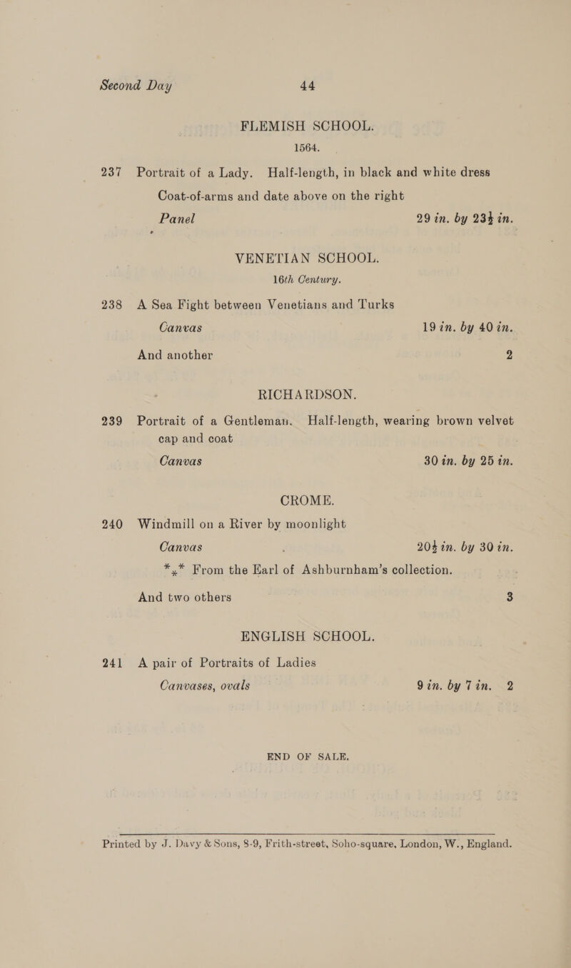 237 238 239 240 241 FLEMISH SCHOOL. 1564. Portrait of a Lady. Half-length, in black and white dress Coat-of-arms and date above on the right Panel 29 in. by 234 in. VENETIAN SCHOOL. 16th Century. A Sea Fight between Venetians and Turks Canvas | 19 in. by 40 in. And another 2 RICHARDSON. Portrait of a Gentleman. Half-length, wearing brown velvet cap and coat Canvas 30 in. by 25 tn. CROME. Windmill on a River by moonlight Canvas 204 in. by 30 in. *,* From the Earl of Ashburnham’s collection. And two others 3 ENGLISH SCHOOL. A pair of Portraits of Ladies Canvases, ovals | Qin. by Tin. 2 END OF SALE.