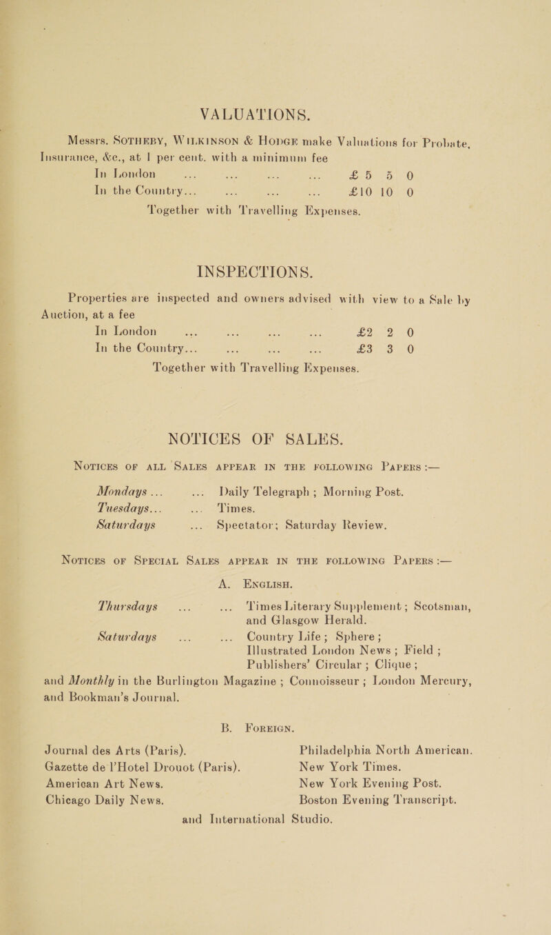 VALUATIONS. Messrs, SOTHEBY, WILKINSON &amp; HopGk make Valuations for Probate, Tnsuranee, &amp;e., at | per cent. with a minimum fee In London we ake we ae ov: 0) 0 In the Country... oe ae i £10 10 O Together with Travelling Expenses. INSPECTIONS. Properties are inspected and owners advised with view to a Sale by Auction, at a fee In London ihe. ae Ds Res Ea) In the Country... £3- 3° 0 Together with Travelling Expenses. oe NOTICES OF SALES. Novices OF ALL SALES APPEAR IN THE FOLLOWING Papers :— Mondays ... ... Daily Telegraph ; Morning Post. Tuesdays... ... Times. Saturdays ... Spectator; Saturday Review. Notices OF SPECIAL SALES APPEAR IN THE FOLLOWING PapERs :— A. ENGLISH. Thursdays... ... ‘Times Literary Supplement; Scotsman, and Glasgow Herald. Saturdays... ... Country Life; Sphere; Illustrated London News ; Field ; Publishers’ Circular ; Clique ; and Monthly in the Burlington Magazine ; Connoisseur ; London Mercury, aud Bookman’s Journal. j B. Foreian. Journal des Arts (Paris). Philadelphia North American. Gazette de Hotel Drouot (Paris). New York Times. American Art News. New York Evening Post. Chicago Daily News. Boston Evening ‘Transcript. and International Studio.