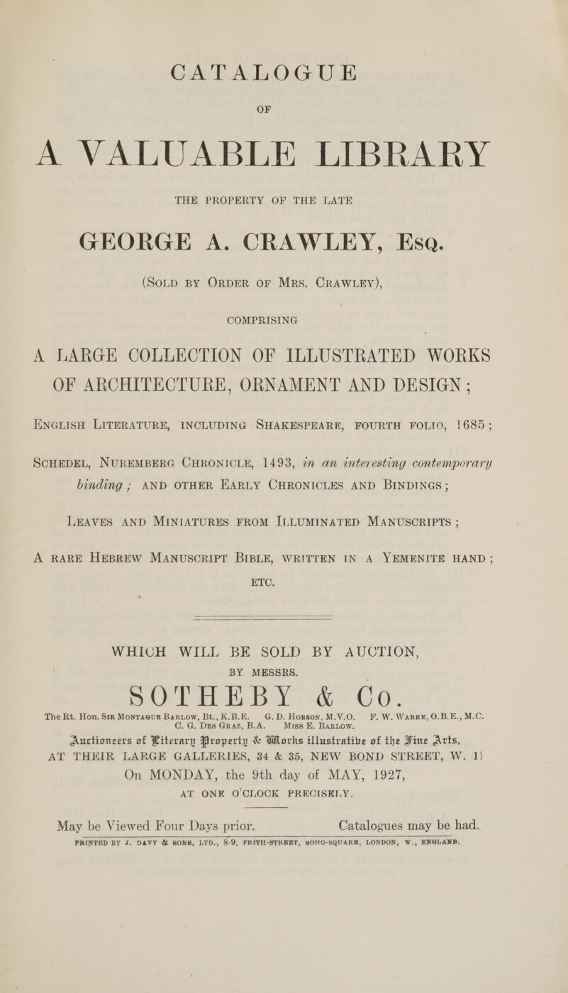 CATALOGUE OF A VALUABLE LIBRARY THE PROPERTY OF THE LATE GEORGE A. CRAWLEY, Esa. (SoLD BY ORDER oF Mrs. CRAWLEY), COMPRISING A LARGE COLLECTION OF ILLUSTRATED WORKS OF ARCHITECTURE, ORNAMENT AND DESIGN ; ENGLISH LITERATURE, INCLUDING SHAKESPEARE, FOURTH FOLIO, 1685 ; SCHEDEL, NUREMBERG CHRONICLE, 1493, im an interesting contemporary binding ; AND OTHER EARLY CHRONICLES AND BINDINGS; LEAVES AND MINIATURES FROM ILLUMINATED MANUSCRIPTS ; A RARE HEBREW MANUSCRIPT BIBLE, WRITTEN IN A YEMENITE HAND ; ETC.   WHICH WILL BE SOLD BY AUCTION, BY MESSRS. 0 (pty ie 7a) ea ae ek OO The Rt. Hon. Sir Montacur Bartow, Bt., K.B.E. G.D. Hopson, M.V.O. F. W. Warru, O.B.E., M.C. C. G. Dies Graz, B.A. Miss E. BARLOW. Auctionsers of Literary Property &amp; Works illustrative of the Fine Arts, AT THEIR LARGE GALLERIES, 34 &amp; 35, NEW BOND STREET, W. 1) On MONDAY, the 9th day of MAY, 1927, AT ONE O'CLOCK PRECISELY,  May be Viewed Four Days prior. Catalogues may be had. PRINTED BY J. DAVY &amp; SONS, LTD., 8-9, FRITH-STREET, SOHO-SQUARR, LONDON, W,, ENGLAND.  