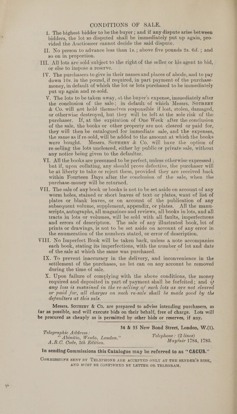 {. The highest bidder to be the buyer ; and if any dispute arise between bidders, the lot so disputed shall be immediately put up again, pro- vided the Auctioneer cannot decide the said dispute. II. No person to advance less than 1s.; above five pounds 2s. 6d. ; and so on in proportion. TIT. All lots are sold subject to the right of the seller or his agent to bid, or else to impose a reserve. IV. The purchasers to give in their names cod places of abode, and to pay down 10s. in the pound, if required, in part payment of the purchase- money, in default of which the lot or lots purchased to be immediately put up again and re-sold. V. The lots to be taken away, at the buyer’s expense, immediately after the conclusion of the sale; in default of which Messrs. SoTHEBY &amp; Co. will not hold themselves responsible if lost, stolen, damaged, or otherwise destroyed, but they will be left at the sole risk of the purchaser. If, at the expiration of One Week after the conclusion of the sale, the books or other property are not cleared or paid for, they will then be catalogued for immediate sale, and the expenses, the same as if re-sold, will be added to the amount at which the books were bought. Messrs. SornHmspy &amp; Co. will have the option of re-selling the lots uncleared, either by publie or private sale, without any notice being given to the defaulter. VI. All the books are presumed to be perfect, unless otherwise expressed ; but if, upon collating, any should prove defective, the purchaser will be at liberty to take or reject them, provided they are received back within Fourteen Days after the conclusion of the sale, when the purchase-money will be returned. VII. The sale of any book or books is not to be set aside on account of any worm holes, stained or short leaves of text or plates, want of list of plates or blank leaves, or on account of the publication of any subsequent volume, supplement, appendix, or plates. All the manu- scripts, autographs, all magazines and reviews, all books in lots, and all tracts.in lots or volumes, will be sold with all faults, imperfections and errors of description. The sale of any illustrated book, lot of prints or drawings, is not to be set aside on account of any error in the enumeration of the numbers stated, or error of description. VIII. No Imperfect Book will be taken back, unless a note accompanies each book, stating its imperfections, with the number of lot and date of the sale at which the same was purchased. ; IX. To prevent inaccuracy in the delivery, and inconvenience in the settlement of the purchases, no lot can on any account be removed during the time of sale. X. Upon failure of complying with the above conditions, the money required and deposited in part of payment shall be forfeited; and 77 any loss 1s sustained in the re-selling of such lots as are not cleared or paid for, all charges on such re-sale shall be made good by the defaulters at this sale.  Messrs. SoTHEBY &amp; Co, are prepared to advise intending purchasers, as far as possible, and will execute bids on their behalf, free of charge. Lots will be procured as cheaply as is permitted by other bids or reserves, if any. 34 &amp; 35 New Bond Street, London, W.(1). Telegraphic Address : és easeyte ae Telephone: (2 lines) Abinitio, Wesdo, London. P . ABO. Code, 5th Baition. Mayfair 1784, 1785. In sending Commissions this Catalogue may be referred to as “ CACUS.” CoMMISSIONS SENT BY ‘TELEPHONE ARE ACCEPTED ONLY AT THE SENDER’S RISK, AND MUST BE CONFIRMED BY LETTER OR TELEGRAM,