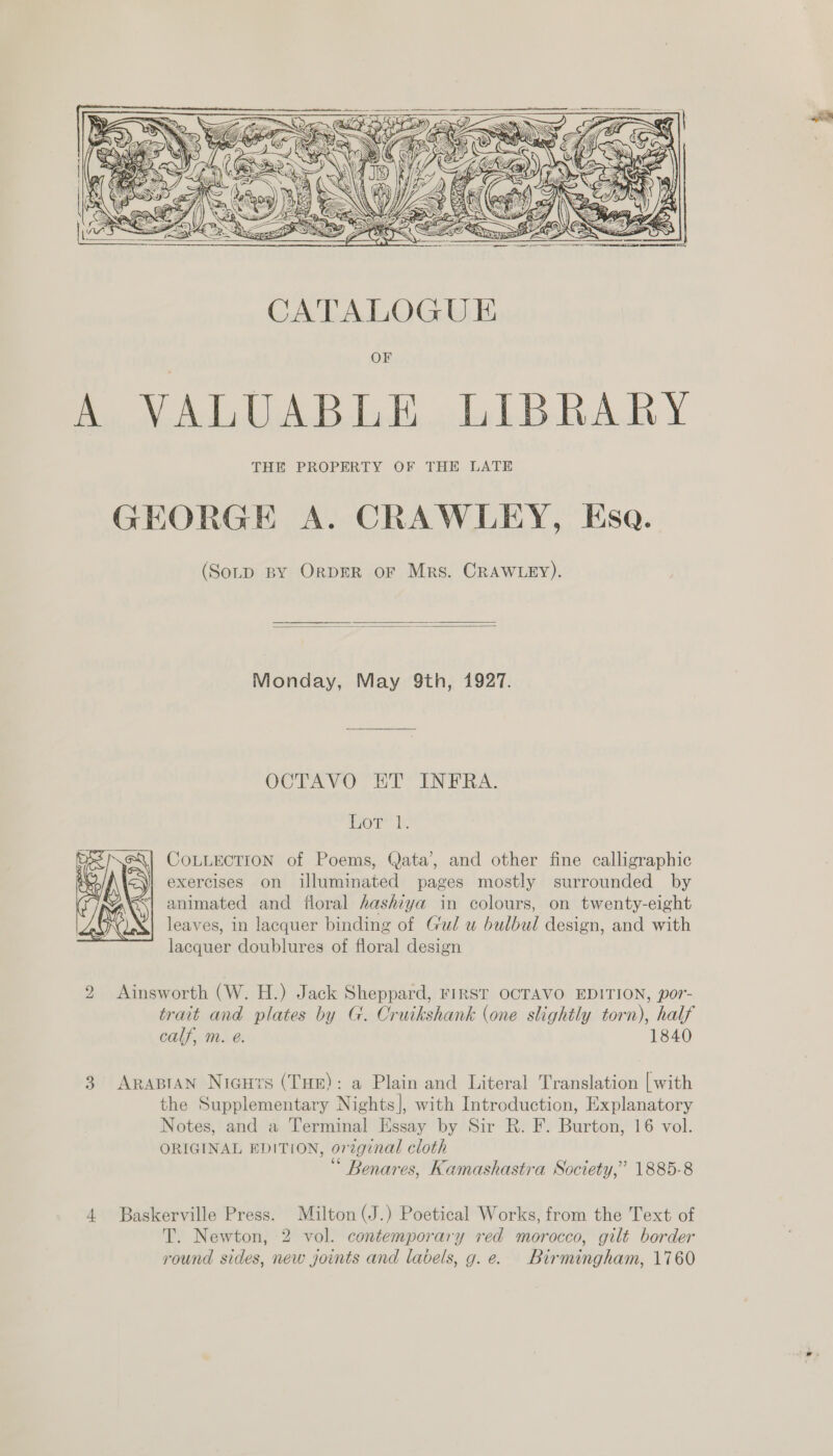    (Sotp BY ORDER oF Mrs. CRAWLEY).   Monday, May 9th, 1927. OCTAVO ET INFRA. or’ te COLLECTION of Poems, Qata’, and other fine calligraphic exercises on illuminated pages mostly surrounded by animated and floral hashiya in colours, on twenty-eight leaves, in lacquer binding of Gul u bulbul design, and with lacquer doublures of floral design  2 Ainsworth (W. H.) Jack Sheppard, FIRST OCTAVO EDITION, por- trait and plates by G. Cruikshank (one slightly torn), half calf, m. e. 1840 3 ARABIAN Niegurs (THE): a Plain and Literal Translation [with the Supplementary Nights], with Introduction, Explanatory Notes, and a Terminal Essay by Sir R. F. Burton, 16 vol. ORIGINAL EDITION, orzginal cloth Benares, Kamashastra Society,” 1885-8 4 Baskerville Press. Milton (J.) Poetical Works, from the Text of T. Newton, 2 vol. contemporary red morocco, gilt border round sides, new joints and labels, g.e. Birmingham, 1760