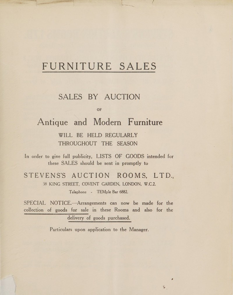  FURNITURE SALES SALES BY AUCTION OF Antique and Modern Furniture WILL BE HELD REGULARLY THROUGHOUT THE SEASON In order to give full publicity, LISTS OF GOODS intended for these SALES should be sent in promptly to SLEVENSS -AUCTION ROOMS, LTD; 38 KING STREET, COVENT GARDEN, LONDON, W.C.2. Telephone - TEMple Bar 6882. SPECIAL NOTICE.—Arrangements can now be made for the collection of goods for sale in these Rooms and also for the delivery of goods purchased. Particulars upon application to the Manager.
