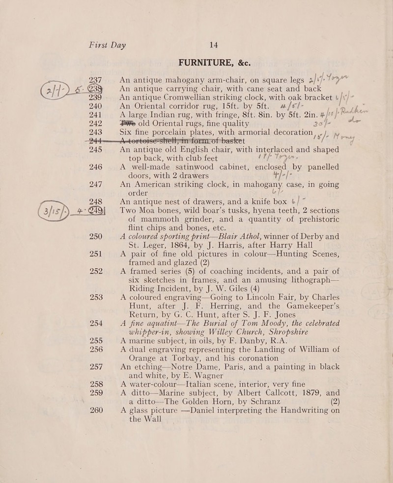237 240 242 243 245  FURNITURE, &amp;c. An antique mahogany arm-chair, on square legs Pury An antique carrying chair, with cane seat and back An antique Cromwellian striking clock, with oak bracket u/ An Oriental corridor rug, 15ft. by 5ft. a/sl- é ¥% old Oriental rugs, fine quality Six fine porcelain plates, with armorial decoration, Fe An antique old English chair, with interlaced and shaped top back, with club feet 1th Tey. A well-made satinwood cabinet, enclosed. by panelled doors, with 2 drawers An American striking clock, in mahogany case, In going order . An antique nest of drawers, and a knife box ¢/ ~ Two Moa bones, wild boar’s tusks, hyena teeth, 2 sections of mammoth grinder, and a quantity of prehistoric flint chips and bones, etc. A coloured sporting print—Blair Athol, winner of Derby and St. Leger, 1864, by J. Harris, after Harry Hall A pair of fine old pictures in colour—Hunting Scenes, framed and glazed (2) A framed series (5) of coaching incidents, and a pair of six sketches in frames, and an amusing lithograph— Riding Incident, by J. W. Giles (4) A coloured engraving—Going to Lincoln Fair, by Charles Hunt, after J. F. Herring, and the Gamekeeper’s Return, by G. C. Hunt, after S. J. F: Jones A fine aquatint—The Burial of Tom Moody, the celebrated whipper-in, showing Willey Church, Shropshire A marine subject, in oils, by F. Danby, R.A. A dual engraving representing the Landing of William of Orange at Torbay, and his coronation An etching—Notre Dame, Paris, and a painting in black and white, by E. Wagner A water-colour—Italian scene, interior, very fine A ditto—Marine subject, by Albert Callcott, 1879, and a ditto—The Golden Horn, by Schranz (2) A glass picture —Daniel interpreting the Handwriting on the Wall