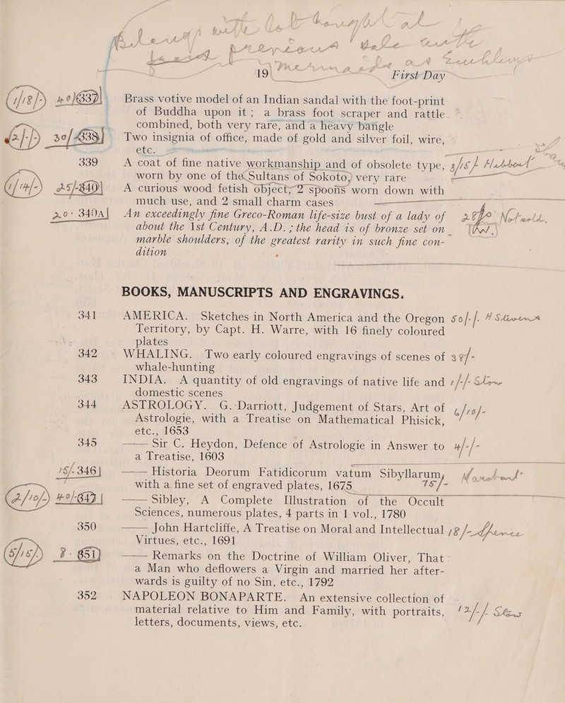 Brass votive model of an Indian sandal with the foot-print of Buddha upon it; a brass foot scraper and rattle combined, both very rare, and a heavy bangle Two impiemiia i eee made of gold and silver foil, wire, Gc! is ae pe A coat of ie ashy eet ee and of obsolete type, aft iz Haddrool  worn by one of the.Sultans of Sokoto) very rare soil : A curious wood fetish object;“2 spoons worn down with much use, and 2 small charm cases a . Ao: 3404) An exceedingly fine Greco-Roman life-size bust of a lady of age Whee eC about the \st Century, A.D. ; the head is of bronze set on VAN, marble shoulders, of the greatest rarity mn se fine con- dition ‘   BOOKS, MANUSCRIPTS AND ENGRAVINGS. 341 AMERICA. Sketches in North America and the Oregon 5o/ /- H SHinmtnr Territory, by Capt. H. Warre, with 16 finely coloured plates 342 WHALING. Two early coloured engravings of scenes of 3¢/- whale-hunting 343 INDIA. A quantity of old engravings of native life and 1 /+/- Slow domestic scenes 344 ASTROLOGY. G.-Darriott, Judgement of Stars, Art of &amp;/r6/- Astrologie, with a Treatise on Mathematical Phisick, etc., 1653 345 oC. Heydon, Defence of Astrologie in Answer to ae | - a Treatise, 1603  &gt; Ae ot | : with a fine set of engraved plates, 1675. (oo oT oe 2 Sibley, A Complete Illustration of the Occult | Sciences, numerous plates, 4 parts in 1 vol., 1780 350) ——— John-Hartclifie, A Treatise-on Moral ved Intellectual 18/—tpernres ) — i Virtues, etc., 1691 0/1 8/. 2 6i) —-— Remarks on the Doctrine of William Oliver, That a Man who deflowers a Virgin and married her after- wards is guilty of no Sin, etc., 1792 352 NAPOLEON BONAPARTE. « extensive collection of material relative to Him and Family, with portraits, / 2/- /- SE.5 letters, documents, views, etc.