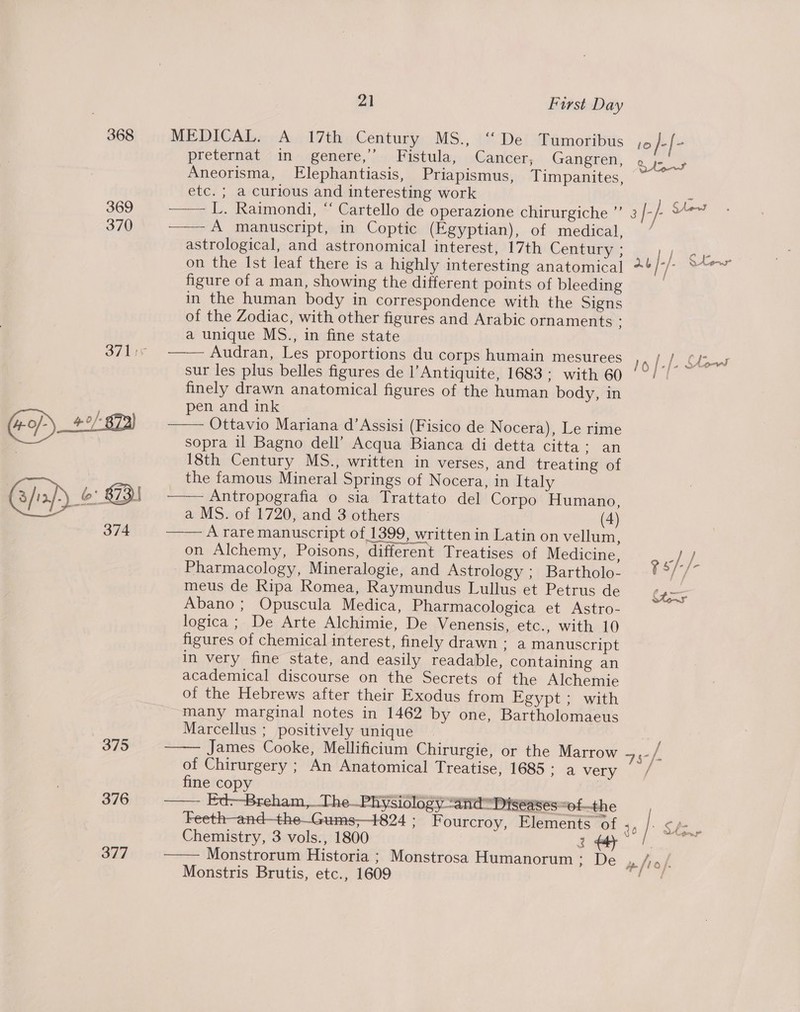 368 369 370 375 376 377 vai) First Day MEDICAL. A 17th Century MS., “De Tumoribus pretermat “in genere,’).- Fistula; Cancer, Gangren, Aneorisma, FElephantiasis, Priapismus, Timpanites, etc. ; a curious and interesting work —— L. Raimondi, “ Cartello de operazione chirurgiche ”’ —— A manuscript, in Coptic (Egyptian), of medical, astrological, and astronomical interest, 17th Century ; on the Ist leaf there is a highly interesting anatomical figure of a man, showing the different points of bleeding in the human body in correspondence with the Signs of the Zodiac, with other figures and Arabic ornaments ; a unique MS., in fine state —_— Audran, Les proportions du corps humain mesurees sur les plus belles figures de l’Antiquite, 1683: with 60 finely drawn anatomical figures of the human body, in pen and ink Ottavio Mariana d’Assisi (Fisico de Nocera), Le rime sopra il Bagno dell’ Acqua Bianca di detta citta: an 18th Century MS., written in verses, and treating of the famous Mineral Springs of Nocera, in Italy 2 Antropografia © sia:Trattato del Corpo Humano, a MS. of 1720, and 3 others (4) A rare manuscript of 1399, written in Latin on vellum, on Alchemy, Poisons, different Treatises of Medicine, _ Pharmacology, Mineralogie, and Astrology ; Bartholo- meus de Ripa Romea, Raymundus Lullus et Petrus de Abano; Opuscula Medica, Pharmacologica et Astro- logica ; De Arte Alchimie, De Venensis, etc., with 10 figures of chemical interest, finely drawn: a manuscript in very fine state, and easily readable, containing an academical discourse on the Secrets of the Alchemie of the Hebrews after their Exodus from Egypt ; with many marginal notes in 1462 by one, Bartholomaeus Marcellus ; positively unique James Cooke, Mellificium Chirurgie, or the Marrow of Chirurgery ; An Anatomical Treatise, 1685: a very fine copy , —— Ed--Breham,_The—Physidlogy “atid Diseases “of-—the    Chemistry, 3 vols., 1800 Monstrorum Historia ; Monstrosa Humanorum Es Oe Monstris Brutis, etc., 1609  -~ / gs/-/- tons 75S /- opm iL ra) }.