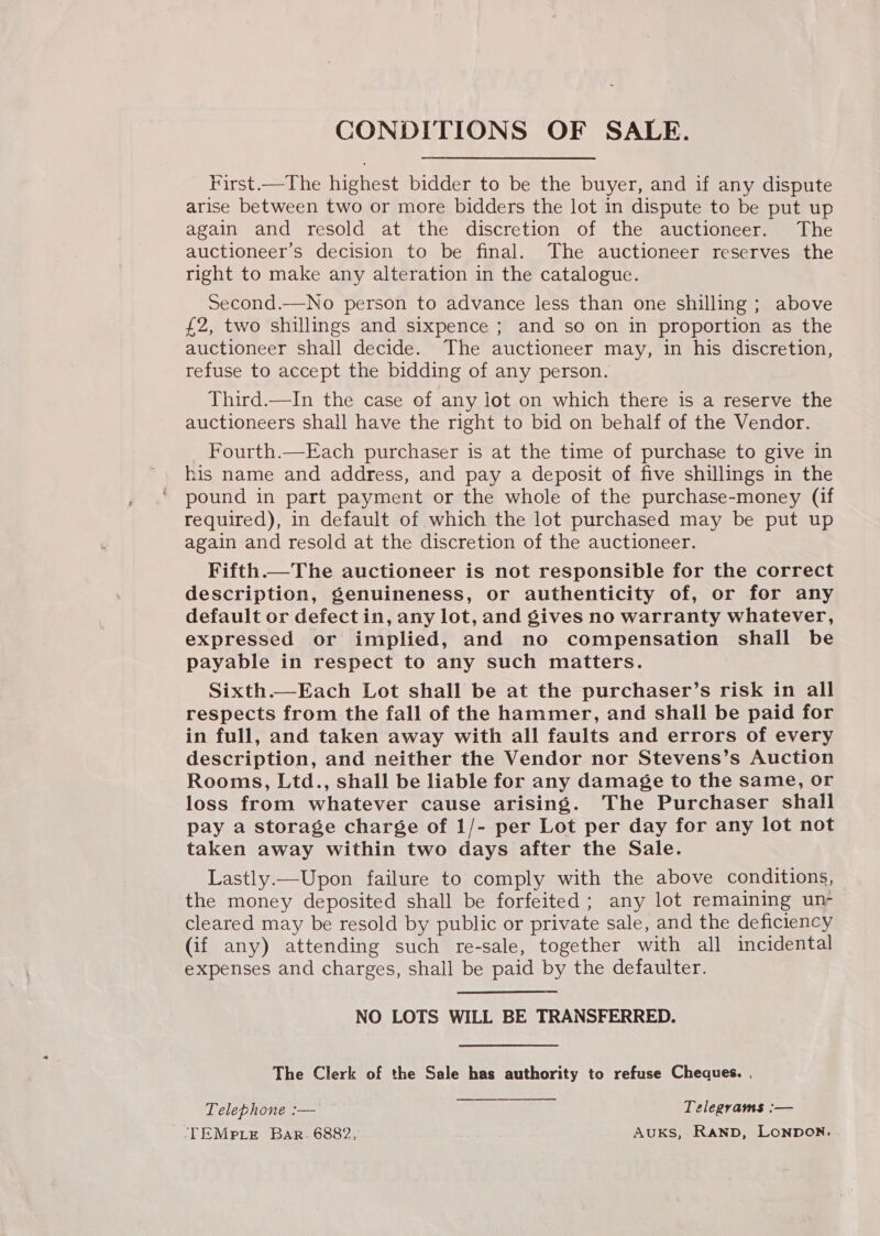 CONDITIONS OF SALE. First.—The highest bidder to be the buyer, and if any dispute arise between two or more bidders the lot in dispute to be put up again and resold at the discretion of the auctioneer. The auctioneer’s decision to be final. The auctioneer reserves the right to make any alteration in the catalogue. Second.—No person to advance less than one shilling ; above £2, two shillings and sixpence ; and so on in proportion as the auctioneer shall decide. The auctioneer may, in his discretion, refuse to accept the bidding of any person. Third.—In the case of any lot on which there is a reserve the auctioneers shall have the right to bid on behalf of the Vendor. Fourth.—Each purchaser is at the time of purchase to give in his name and address, and pay a deposit of five shillings in the pound in part payment or the whole of the purchase-money (if required), in default of which the lot purchased may be put up again and resold at the discretion of the auctioneer. Fifth.—The auctioneer is not responsible for the correct description, Senuineness, or authenticity of, or for any default or defect in, any lot, and gives no warranty whatever, expressed or implied, and no compensation shall be payable in respect to any such matters. Sixth.—Each Lot shall be at the purchaser’s risk in all respects from the fall of the hammer, and shall be paid for in full, and taken away with all faults and errors of every description, and neither the Vendor nor Stevens’s Auction Rooms, Ltd., shall be liable for any damage to the same, or loss from whatever cause arising. The Purchaser shall pay a storage charge of 1/- per Lot per day for any lot not taken away within two days after the Sale. Lastly.—Upon failure to comply with the above conditions, the money deposited shall be forfeited; any lot remaining un- cleared may be resold by public or private sale, and the deficiency (if any) attending such re-sale, together with all incidental expenses and charges, shall be paid by the defaulter. NO LOTS WILL BE TRANSFERRED. The Clerk of the Sale has authority to refuse Cheques. ,   Telephone :—' Telegrams :— TEMPp.iE Bar. 6882, AuUKS, RAND, LONDON.