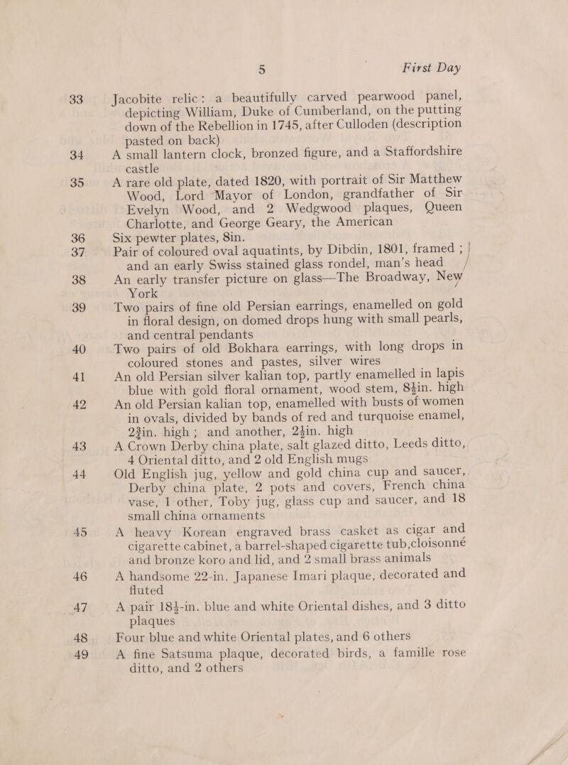 33 34 395 36 37 38 39 40 4] 42 43 44 45 46 AT 48 49 5 ) First Day Jacobite relic: a beautifully carved pearwood panel, depicting William, Duke of Cumberland, on the putting down of the Rebellion in 1745, after Culloden (description pasted on back) A small lantern clock, bronzed figure, and a Staffordshire castle A rare old plate, dated 1820, with portrait of Sir Matthew Wood, Lord “Mayor of London, grandfather of Sir Evelyn Wood, and 2 Wedgwood plaques, Queen Charlotte, and George Geary, the American Six pewter plates, 8in. Pair of coloured oval aquatints, by Dibdin, 1801, framed ; | and an early Swiss stained glass rondel, man’s head / An early transfer picture on glass—The Broadway, New . York Two pairs of fine old Persian earrings, enamelled on gold in floral design, on domed drops hung with small pearls, and central pendants Two pairs of old Bokhara earrings, with long drops in coloured stones and pastes, silver wires An old Persian silver kalian top, partly enamelled in lapis blue with gold floral ornament, wood stem, 83in. high An old Persian kalian top, enamelled with busts of women in ovals, divided by bands of red and turquoise enamel, 23in. high ; and another, 24in. high A Crown Derby china plate, salt glazed ditto, Leeds ditto, 4 Oriental ditto, and 2 old English mugs Old English jug, yellow and gold china cup and saucer, Derby china plate, 2 pots and covers, French china vase, 1 other, Toby jug, glass cup and saucer, and 18 small china ornaments ; A heavy Korean engraved brass casket as cigar and cigarette cabinet, a barrel-shaped cigarette tub,cloisonné and bronze koro and lid, and 2 small brass animals A handsome 22-in. Japanese Imari plaque, decorated and fluted A pair 184-in. blue and white Oriental dishes, and 3 ditto plaques Four blue and white Oriental plates, and 6 others A fine Satsuma plaque, decorated birds, a famille rose