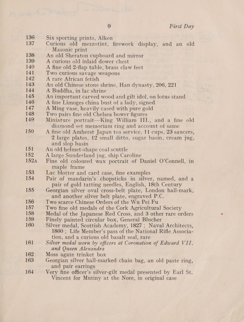 136 137 138 139 140 141 142 143 144 145 146 147 148 149 150 151 152 152A 153 154 155 156 157 158 159 160 161 162 163 164 9 First Day Six sporting prints, Alken Curious old mezzotint, firework display, and an old Masonic print An old Sheraton cupboard and mirror A curious old inlaid dower chest A fine old 2-flap table, brass claw feet Two curious savage weapons A rare African fetish An old Chinese stone shrine, Han dynasty, 206, 221 A Buddha, in lac shrine An important carved wood and gilt idol, on lotus stand A fine Limoges china bust of a lady, signed A Ming vase, heavily cased with pure gold Two pairs fine old Chelsea bower figures Miniature portrait—King William III., and a fine old diamond set memoriam ring and account of same A fine old Amherst Japan tea service, 11 cups, 23 saucers, 2 large plates, 12 small ditto, sugar basin, cream jug, and slop basin An old helmet-shape coal scuttle A large Sunderland jug, ship Caroline Fine old coloured wax portrait of Daniel O’Connell, in maple frame Lac blotter and card case, fine examples Pair of mandarin’s chopsticks in silver, named, and a pair of gold tatting needles, Enghsh, 18th Century Georgian silver oval cross-belt plate, London hall-mark, and another silver belt plate, engraved P.C. Two scarce Chinese Orders of the Wu Pei Fu Two fine old medals of the Cork Agricultural Society Medal of the Japanese Red Cross, and 3 other rare orders Finely painted circular box, General Blucher Silver medal, Scottish Academy, 1827 ; Naval Architects, 1860 ; Life Member’s pass of the National Rifle Associa- tion, and a curious old basalt seal, rare Silver medal worn by officers at Coronation of Edward VII. and Queen Alexandra Moss agate trinket box Georgian silver hall-marked chain bag, an old paste ring, and pair earrings Very fine officer’s silver-gilt medal presented by Earl St. Vincent for Mutiny at the Nore, in original case