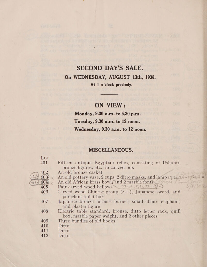  On WEDNESDAY, AUGUST 13th, 1933. At 1 o’clock precisely. ON VIEW : Monday, 9.30 a.m. to 5.30 p.m. Tuesday, 9.30 a.m. to 12 noon. Wednesday, 9.30 a.m. to 12 noon. MISCELLANEOUS. Fifteen antique Egyptian relics, consisting of Ushabti, An old bronze casket An old pottery vase, 2 cups, 2 ditto masks, and lamp 1&gt; An old African brass teen tel wy marble fonts) 7 Pair carved wood bellows 72 431,192 482 -.o ~ &gt; Carved wood Chinese group (A.F.), Tavoness sword, and porcelain toilet box Japanese bronze incense burner, small ebony elephant, and plaster figure Electric table standard, bronze, ditto letter rack, quill box, marble paper weight, and 2 other pieces Three bundles of old Miele Ditto Ditto Ditto