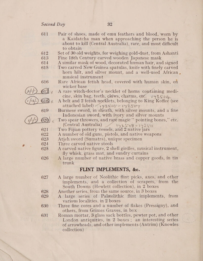611 Pair of shoes, made of emu feathers and blood, worn by a Kaidatcha man when approaching the person he is about to kill (Central Australia), rare, and most difficult to obtain Set of 30 old weights, for weighing gold-dust, from Ashanti Fine 18th Century carved wooden Japanese mask A similar mask of wood, decorated human hair, and signed Two carved New Guinea spatulas, knife with finely carved horn hilt, and silver mount, and a well-used African musical instrument Rare African fetish head, covered with human skin, on wicker base A rare witch-doctor’s necklet of horns containing medi- cine, skin bag, teeth, cldws, charms, et€. 1'42¢c és A belt and 2 fetish ngeklets, belonging t to King Koffee (see attached label) - LOS — 17 1S Burmese sword, in steatly eit aiivang magni and a fine Indonesian sword, with ivory and silver mounts Two spear throwers, and rare Bete phe bones,’’ etc. (Central Australia) Iya do ry Qey Two Fijian pottery vessels, and 2 rise jars A number of old guns, pistols, and native weapons Atjeh sword (Sumatra), unique specimen Three carved native stools A carved native figure, 2 shell girdles, musical instrument, fly whisk, grass mat, and sundry curtains A large number of native brass and copper goods, in tin trunk FLINT IMPLEMENTS, &amp;c. A large number of Neolithic flint picks, axes, and other implements, and a collection of scrapers, from the South Downs (Hewlett collection), in 2 boxes Another series, from the same source, in 3 boxes A large series of Paleolithic flint implements, from various localities, in 2 boxes Three fine cores and a number of flakes (Pressigny), and others, from Grimes Graves, in box Roman mortar, 3 glass sack bottles, pewter pot, and other of arrowheads, and other implements (Antrim) (Knowles collection) *