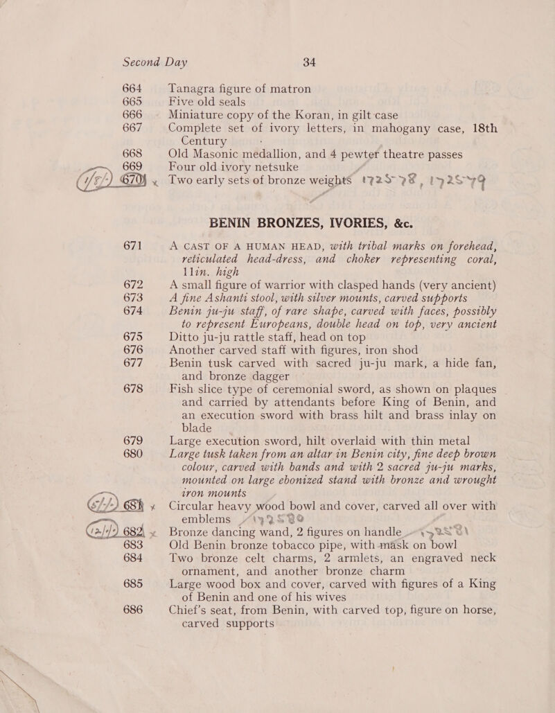665 666 667 668 669  SL/) BR » Gi) 68 683 684 685 686 Five old seals Miniature copy of the Koran, in gilt case Complete set of ivory letters, in mahogany case, 18th Century Old Masonic medallion, and 4 pewter theatre passes Four old ivory netsuke Two early sets of bronze weight (725° 2%, Iy2S 79 BENIN BRONZES, IVORIES, &amp;c. A CAST OF A HUMAN HEAD, with tribal marks on forehead, reticulated head-dress, and choker representing coral, Llin. high A small figure of warrior with clasped hands (very ancient) A fine Ashanti stool, with silver mounts, carved supports Benin ju-ju staff, of rare shape, carved with faces, possibly to represent Europeans, double head on top, very ancient Ditto ju-ju rattle staff, head on top Another carved staff with figures, iron shod Benin tusk carved with sacred ju-ju mark, a hide fan, and bronze dagger Fish slice type of ceremonial sword, as shown on plaques and carried by attendants before King of Benin, and an execution sword with brass hilt and brass inlay on blade. Large execution sword, hilt overlaid with thin metal Large tusk taken from an altar in Benin city, fine deep brown colour, carved with bands and with 2 sacred ju-ju marks, mounted on large ebonized stand with bronze and wrought iron mounts Circular heavy wood bowl and cover, carved all over with emblems “1435 ¥%® Bronze dancing wand, 2 figures on handle.» \42S©\ Old Benin bronze tobacco pipe, with mask on bowl Two bronze celt charms, 2 armlets, an engraved neck ornament, and another bronze charm Large wood box and cover, carved with figures of a King of Benin and one of his wives Chief’s seat, from Benin, with carved top, figure on horse, carved supports