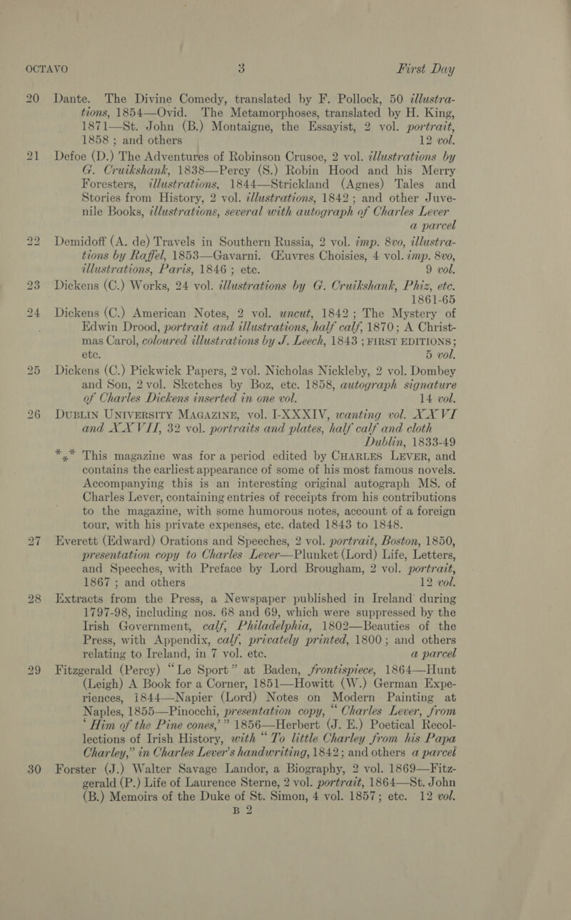 30 tions, 1854—-Ovid. ‘The Metamorphoses, translated by H. King, 1871—St. John (B.) Montaigne, the Essayist, 2 vol. portrait, 1858 ; and others 12 vol. Defoe (D.) The Adventures of Robinson Crusoe, 2 vol. ¢lustrations by G. Cruikshank, 1838—Percy (S.) Robin Hood and his Merry Foresters, 7zllustrations, 1844—Strickland (Agnes) Tales and Stories from History, 2 vol. zllustrations, 1842; and other Juve- nile Books, ¢lustrations, several with autograph of Charles Lever a parcel tions by Raffel, 1853—Gavarni. (Euvres Choisies, 4 vol. zmp. 8vo, illustrations, Paris, 1846 ; etc. 9 vol. Dickens (C.) Works, 24 vol. cllustrations by G. Cruikshank, Phiz, ete. 1861-65 Dickens (C.) American Notes, 2 vol. uncut, 1842; The Mystery of Edwin Drood, portrait and illustrations, half calf, 1870; A Christ- mas Carol, colowred illustrations by J. Leech, 1843 ; FIRST EDITIONS; ete. 5 vol. Dickens (C.) Pickwick Papers, 2 vol. Nicholas Nickleby, 2 vol. Dombey and Son, 2 vol. Sketches by Boz, ete. 1858, autograph signature of Charles Dickens inserted in one vol. 14 vol. DUBLIN UNIVERSITY MAGAZINE, vol. I-X XXIV, wanting vol. XX VI and XX VII, 32 vol. portraits and plates, half calf and cloth Dublin, 1833-49 *,* This magazine was for a period edited by CHARLES LEVER, and contains the earliest appearance of some of his most famous novels. Accompanying this is an interesting original autograph MS. of Charles Lever, containing entries of receipts from his contributions to the magazine, with some humorous notes, account of a foreign tour, with his private expenses, etc. dated 1843 to 1848. Everett (Edward) Orations and Speeches, 2 vol. portrait, Boston, 1850, presentation copy to Charles Lever—Plunket (Lord) Life, Letters, and Speeches, with Preface by Lord Brougham, 2 vol. portrait, 1867 ; and others 12 vol. Extracts from the Press, a Newspaper published in Ireland’ during 1797-98, including nos. 68 and 69, which were suppressed by the Irish Government, calf, Philadelphia, 1802—Beauties of the Press, with Appendix, calf, privately printed, 1800; and others relating to Ireland, in 7 vol. ete. a parcel Fitzgerald (Percy) “Le Sport” at Baden, frontispiece, 1864—Hunt (Leigh) A Book for a Corner, 1851—Howitt (W.) German Expe- riences, 1844—-Napier (Lord) Notes on Modern Painting at Naples, 1855—Pinocchi, presentation copy, ““ Charles Lever, from ‘ Him of the Pine cones,” 1856—Herbert (J. E.) Poetical Recol- lections of Irish History, with “To little Charley from his Papa Charley,” in Charles Lever’s handwriting, 1842; and others a parcel Forster (J.) Walter Savage Landor, a Biography, 2 vol. 1869—Fitz- gerald (P.) Life of Laurence Sterne, 2 vol. portrait, 1864—St. John (B.) Memoirs of the Duke of St. Simon, 4 vol. 1857; etc. 12 vol. B 2