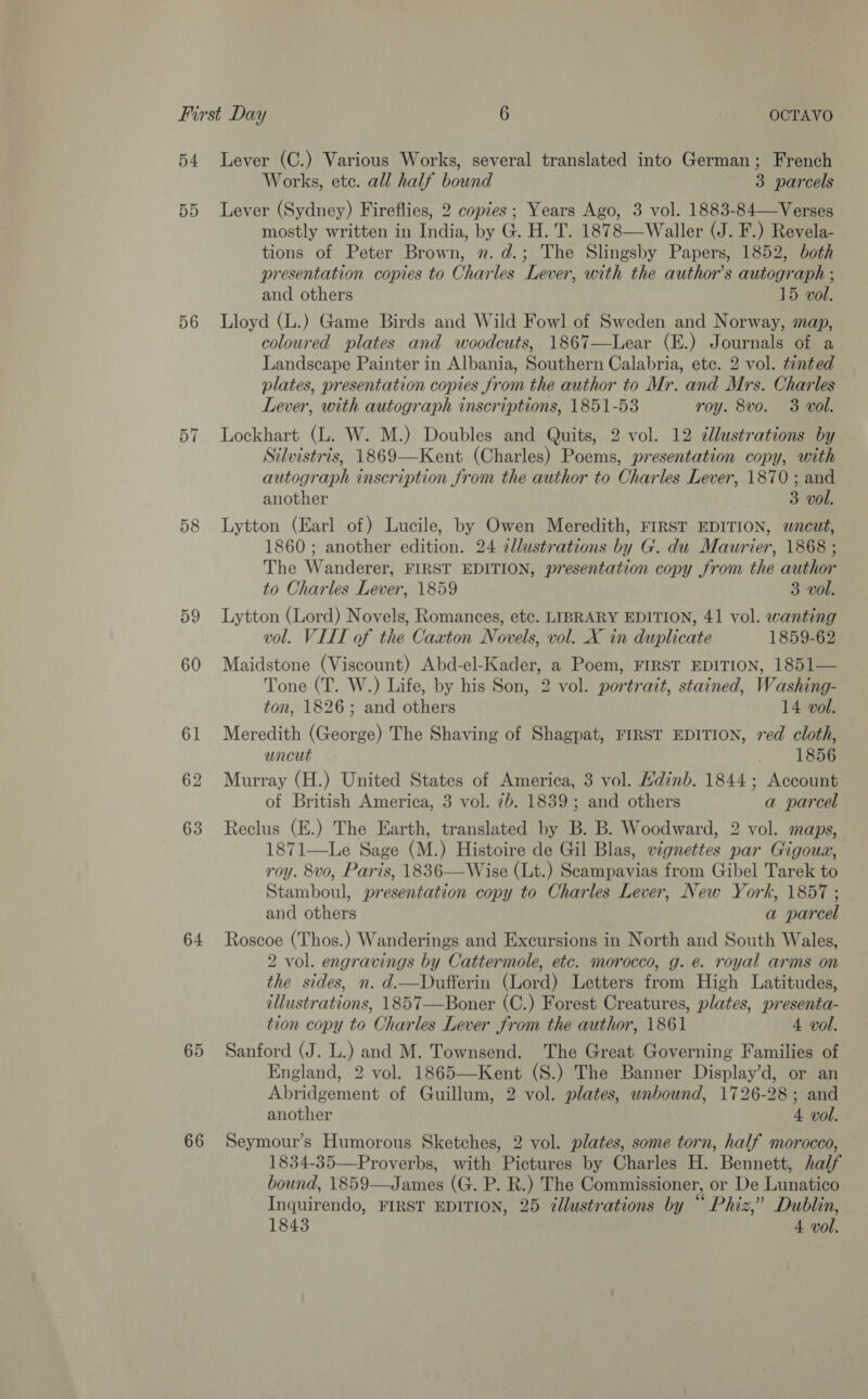 54 55 56 57 58 59 60 61 62 63 64 65 66 Lever (C.) Various Works, several translated into German; French Works, ete. all half bound 3 parcels Lever (Sydney) Fireflies, 2 copies; Years Ago, 3 vol. 1883-84—Verses mostly written in India, by G. H. T. 1878—Waller (J. F.) Revela- tions of Peter Brown, 2. d.; The Slingsby Papers, 1852, both presentation copies to Charles Lever, with the author's autograph ; and others 15 vol. Lloyd (L.) Game Birds and Wild Fowl] of Sweden and Norway, map, coloured plates and woodcuts, 1867—Lear (E.) Journals of a Landscape Painter in Albania, Southern Calabria, etc. 2 vol. tinted plates, presentation copies from the author to Mr. and Mrs. Charles Lever, with autograph inscriptions, 1851-53 roy. 8vo. 3 vol. Lockhart (L. W. M.) Doubles and Quits, 2 vol. 12 illustrations by Silvistris, 1869—Kent (Charles) Poems, presentation copy, with autograph inscription from the author to Charles Lever, 1870 ; and another 3 vol. Lytton (Earl of) Lucile, by Owen Meredith, FIRST EDITION, wncut, 1860; another edition. 24 zllustrations by G. du Maurier, 1868 ; The Wanderer, FIRST EDITION, presentation copy from the author to Charles Lever, 1859 3 vol. Lytton (Lord) Novels, Romances, etc. LIBRARY EDITION, 41 vol. wanting vol. VILL of the Caxton Novels, vol. X in duplicate 1859-62 Maidstone (Viscount) Abd-el-Kader, a Poem, FIRST EDITION, 1851— Tone (T. W.) Life, by his Son, 2 vol. portrait, stained, Washing- ton, 1826; and others 14 vol. Meredith (George) The Shaving of Shagpat, FIRST EDITION, red cloth, uncut 1856 Murray (H.) United States of America, 3 vol. Hdinb. 1844; Account of British America, 3 vol. 7b. 1839; and others a parcel Reclus (E.) The Earth, translated by B. B. Woodward, 2 vol. maps, 1871—Le Sage (M.) Histoire de Gil Blas, vignettes par Gigoua, roy. 8vo, Paris, 1836-——Wise (Lt.) Scampavias from Gibel Tarek to Stamboul, presentation copy to Charles Lever, New York, 1857 ; and others a parcel Roscoe (Thos.) Wanderings and Excursions in North and South Wales, 2 vol. engravings by Cattermole, etc. morocco, g. e. royal arms on the sides, n. d.—Dufferin (Lord) Letters from High Latitudes, illustrations, 1857—Boner (C.) Forest Creatures, plates, presenta- tion copy to Charles Lever from the author, 1861 4 vol. Sanford (J. L.) and M. Townsend. The Great Governing Families of England, 2 vol. 1865—Kent (S.) The Banner Display’d, or an Abridgement of Guillum, 2 vol. plates, unbound, 1726-28; and another 4 vol. Seymour’s Humorous Sketches, 2 vol. plates, some torn, half morocco, 1834-35—Proverbs, with Pictures by Charles H. Bennett, half bound, 1859—James (G. P. R.) The Commissioner, or De Lunatico Inquirendo, FIRST EDITION, 25 @llustrations by “ Phiz,” Dublin, 1843 4 vol.