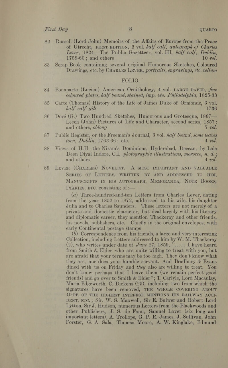 82 Russell (Lord John) Memoirs of the Affairs of Europe from the Peace of Utrecht, FIRST EDITION, 2 vol. half calf, autograph of Charles Lever, 1824—The Public Gazetteer, vol. III, half calf, Dublin, 1759-60 ; and others 10 vol. 83 Scrap Book containing several original Humorous Sketches, Coloured Drawings, etc. by CHARLES LEVER, portraits, engravings, etc. vellum FOLIO. — 84 Bonaparte (Lucien) American Ornithology, 4 vol. LARGE PAPER, fine coloured plates, half bound, stained, imp. 4to. Philadelphia, 1825-33 85 Carte (Thomas) History of the Life of James Duke of Ormonde, 3 vol. half calf gilt 1736 86 Doré (G.) Two Hundred Sketches, Humorous and Grotesque, 1867— Leech (John) Pictures of Life and Character, second series, 1857: and others, oblong 7 vol. Public Register, or the Freeman’s Journal, 3 vol. half bound, some leaves torn, Dublin, 1763-66 ; ete. 4 vol. 88 Views of H.H. the Nizam’s Dominions, Hyderabad, Deccan, by Lala Deen Diyal Indore, C.1. photographic illustrations, morocco, n. d. ; and others 4 vol. 89 Lever (CHARLES) Novewist. A MOST IMPORTANT AND VALUABLE SERIES OF LETTERS, WRITTEN BY AND ADDRESSED TO HIM, MANUSCRIPTS IN HIS AUTOGRAPH, MEMORANDA, NOTE Books, DIARIES, ETC. consisting of :— (a) Three-hundred-and-ten Letters from Charles Lever, dating from the year 1852 to 1872, addressed to his wife, his daughter Julia and to Charles Saunders. ‘These letters are not merely of a private and domestic character, but deal largely with his literary and diplomatic career, they mention Thackeray and other friends, his novels, publishers, ete. Chiefly in the original envelopes, with early Continental postage stamps (6) Correspondence from his friends, a large and very interesting Collection, including Letters addressed to him by W. M. Thackeray (2), who writes under date of June 27, 1859, “...... I have heard from Smith &amp; Elder who are quite willing to treat with you, but are afraid that your terms may be too high. They don’t know what they are, nor does your humble servant. And Bradbury &amp; Evans dined with us on Friday and they also are willing to treat. You don’t know perhaps that I leave them (we remain perfect good friends) and go over to Smith &amp; Elder”; T. Carlyle, Lord Macaulay, Maria Edgeworth, C. Dickens (25), including two from which the signatures have been removed, THE WHOLE COVERING ABOUT 40 PP. OF THE HIGHEST INTEREST, MENTIONS HIS RAILWAY ACCI- DENT, ETC.; Sir. W. S. Maxwell, Sir E. Bulwer and Robert Lord Lytton, Sir J. Hudson, numerous Letters from the Blackwoods and other Publishers, J. S. de Fanu, Samuel Lover (six long and important letters), A. Trollope, G. P. R. James, J. Sullivan, John Forster, G. A. Sala, Thomas Moore, A. W. Kinglake, Edmund