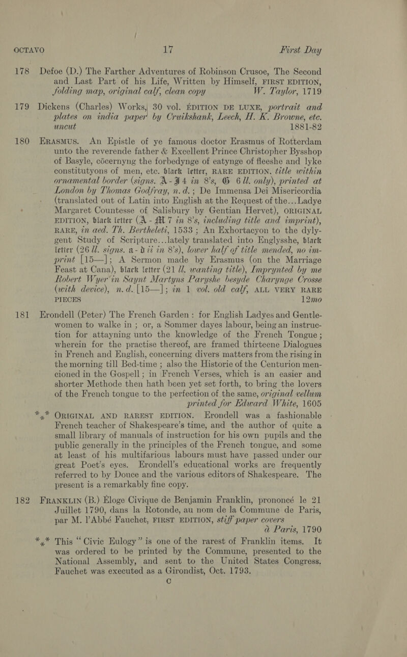 178 Defoe (D.) The Farther Adventures of Robinson Crusoe, The Second and Last Part of his Life, Written by Himself, FIRST EDITION, Jolding map, original calf, clean copy W. Taylor, 1719 179 Dickens (Charles) Works, 30 vol. EDITION DE LUXE, portrait and plates on india paper by Cruikshank, Leech, H. K. Browne, etc. uncut 1881-82 180 Erasmus. An Epistle of ye famous doctor Erasmus of Rotterdam unto the reverende father &amp; Excellent Prince Christopher Bysshop of Basyle, cdcernyng the forbedynge of eatynge of fleeshe and lyke constitutyons of men, etc. black letter, RARE EDITION, title within ornamental border (signs. A- 494 in 8's, G 61. only), printed at London by Thomas Godfray, n.d.; De Immensa Dei Misericordia (translated out of Latin into English at the Request of the...Ladye Margaret Countesse of Salisbury by Gentian Hervet), ORIGINAL EDITION, black letter (A - AU 7 in 8’s, including title and imprint), RARE, 7” aed. Th. Bertheleti, 1533 ; An Exhortacyon to the dyly- gent Study of Scripture...lately translated into Englysshe, black (etter (26 Ul. signs. a- it in 8's), lower half of title mended, no im- print [15—]; A Sermon made by Erasmus (on the Marriage Feast at Cana), black {etter (21 Ul. wanting title), Imprynted by me Robert Wyer'in Saynt Martyns Paryshe besyde Charynge Crosse (with device), n.d.[15—]; in 1 vol. old calf, ALL VERY RARE PIECES 12mo 181 Erondell (Peter) The French Garden: for English Ladyes and Gentle- women to walke in ; or, a Sommer dayes labour, being an instruc- tion for attayning unto the knowledge of the French Tongue; wherein for the practise thereof, are framed thirteene Dialogues in French and English, concerning divers matters from the rising in the morning till Bed-time ; also the Historie of the Centurion men- cioned in the Gospell; in French Verses, which is an easier and shorter Methode then hath been yet set forth, to bring the lovers of the French tongue to the perfection of the same, original vellum printed for Kdward White, 1605 *.* ORIGINAL AND RAREST EDITION. Erondell was a fashionable French teacher of Shakespeare’s time, and the author of quite a small library of manuals of instruction for his own pupils and the public generally in the principles of the French tongue, and some at least of his multifarious labours must have passed under our great Poet's eyes. Erondell’s educational works are frequently referred to by Douce and the various editors of Shakespeare. The present is a remarkably fine copy. 182 FRANKLIN (B.) Eloge Civique de Benjamin Franklin, prononcé le 21 Juillet 1790, dans la Rotonde, au nom de la Commune de Paris, par M. Abbé Fauchet, FIRST EDITION, stiff paper covers ad Paris, 1790 * * This “Civic Eulogy” is one of the rarest of Franklin items. It was ordered to be printed by the Commune, presented to the National Assembly, and sent to the United States Congress. Fauchet was executed as a Girondist, Oct. 1793. C