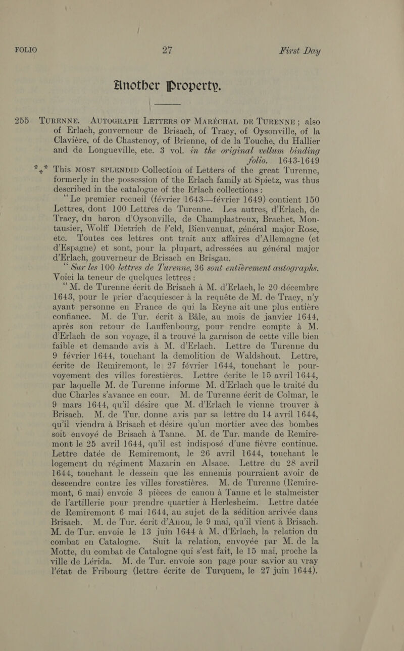Enotber Property. 255 TURENNE. AUTOGRAPH LETTERS OF MARECHAL DE TURENNE; also of Erlach, gouverneur de Brisach, of Tracy, of Oysonville, of la Claviere, of de Chastenoy, of Brienne, of de la Touche, du Hallier and de Longueville, ete. 3 vol. 7m the original vellum binding folio. 1643-1649 *,* This MOST SPLENDID Collection of Letters of the great Turenne, formerly in the possession of the Erlach family at Spietz, was thus described in the catalogue of the Erlach collections: “Le premier recueil (février 1643-—février 1649) contient 150 Lettres, dont 100 Lettres de Turenne. Les autres, d’Erlach, de Tracy, du baron d’Oysonville, de Champlastreux, Brachet, Mon- tausier, Wolff Dietrich de Feld, Bienvenuat, général major Rose, etc. ‘Toutes ces lettres ont trait aux affaires d’Allemagne (et d’Espagne) et sont, pour la plupart, adressées au général major d’Erlach, gouverneur de Brisach en Brisgau. * Sur les 100 lettres de Turenne, 36 sont entiérement autographs. Voici la teneur de quelques lettres : “M. de Turenne écrit de Brisach &amp; M. d’Erlach, le 20 décembre 1643, pour le prier d’acquiescer 4 la requéte de M. de Tracy, n’y ayant personne en France de qui la Reyne ait une plus entiére confiance. M. de Tur. écrit 4 Bale, au mois de janvier 1644, apres son retour de Lauffenbourg, pour rendre compte a M. d’Erlach de son voyage, il a trouvé la garnison de cette ville bien faible et demande avis a M. d’Erlach. Lettre de Turenne du 9 février 1644, touchant la demolition de Waldshout. Lettre, écrite de Remiremont, le 27 février 1644, touchant le pour- voyement des villes forestiéres. Lettre écrite le 15 avril 1644, par laquelle M. de Turenne informe M. d’Erlach que le traité du duc Charles s’avance en cour. M. de Turenne écrit de Colmar, le 9 mars 1644, qu’il désire que M. d’Erlach le vienne trouver a Brisach. M.de Tur. donne avis par sa lettre du 14 avril 1644, qu'il viendra a Brisach et désire qu’un mortier avec des bombes soit envoyé de Brisach 4 Tanne. M. de Tur. mande de Remire- mont le 25 avril 1644, qu’il est indisposé d’une fiévre continue. Lettre datée de Remiremont, le 26 avril 1644, touchant le logement du régiment Mazarin en Alsace. Lettre du 28 avril 1644, touchant le dessein que les ennemis pourraient avoir de descendre contre les villes forestiéres. M. de Turenne (Remire- mont, 6 mai) envoie 3 pieces de canon a Tanne et le stalmeister de l’artillerie pour prendre quartier 4 Herlesheim. Lettre datée de Remiremont 6 mai 1644, au sujet de la sédition arrivée dans Brisach. M. de Tur. écrit d’Anou, le 9 mai, qu’il vient 4 Brisach. M. de Tur. envoie le 13 juin 1644 4 M. d’Erlach, la relation du combat en Catalogne. Suit la relation, envoyée par M. de la Motte, du combat de Catalogne qui s’est fait, le 15 mai, proche la ville de Lérida. M. de Tur. envoie son page pour savior au vray Vétat de Fribourg (lettre écrite de Turquem, le 27 juin 1644).