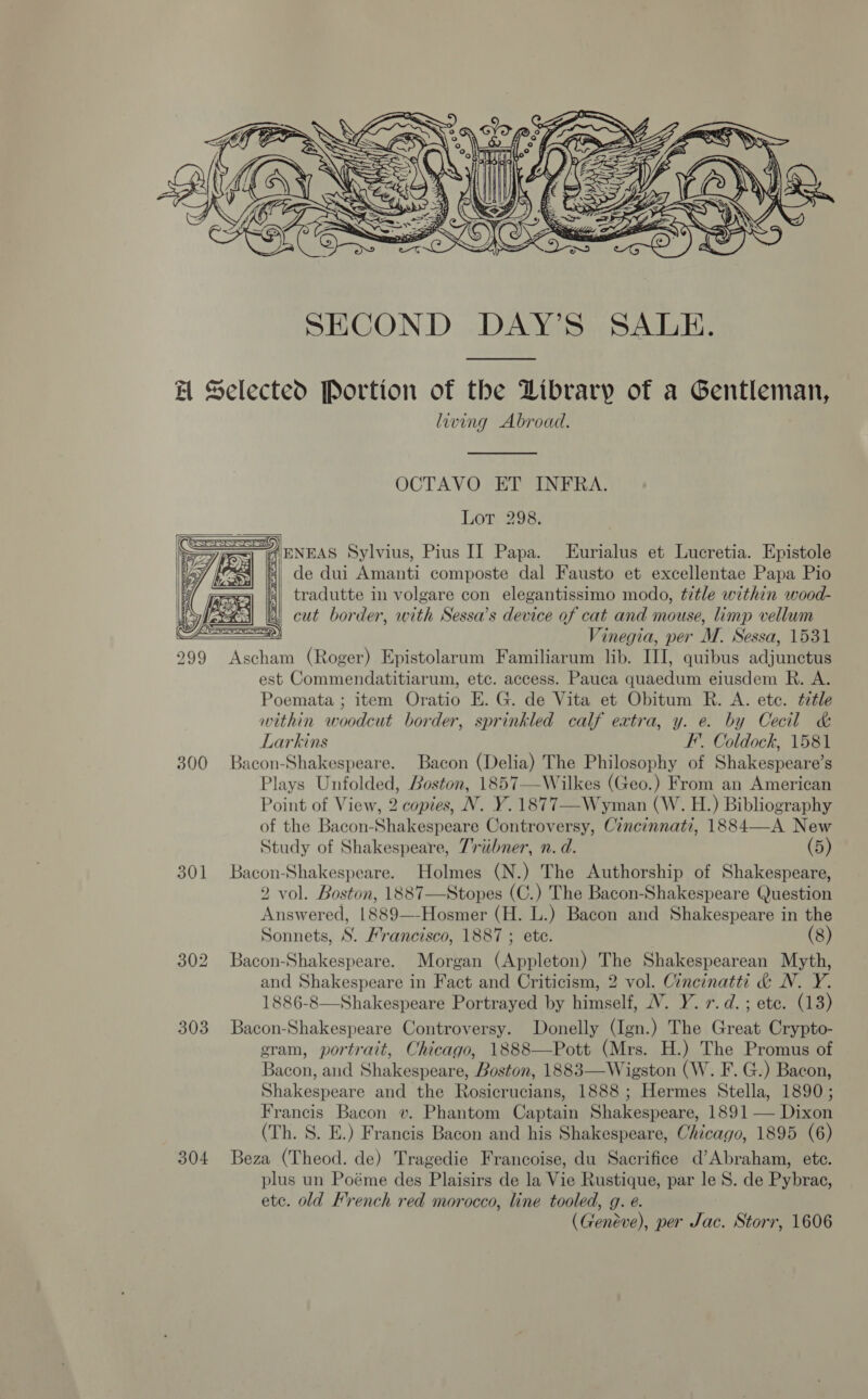  AH Selected Portion of the Library of a Gentleman, living Abroad. OCTAVO ET INFRA. Lot 298.  roll A pNEAS Sylvius, Pius IT Papa. Lurialus et Lucretia. Epistole = aI de dui Amanti composte dal Fausto et excellentae Papa Pio | tradutte in volgare con elegantissimo modo, title within wood- 4 cut border, with Sessa’s device of cat and mouse, limp vellum  FD) Vinegia, per M. Sessa, 1531 299 Ascham (Roger) Epistolarum Familiarum lib. III, quibus adjunctus est Commendatitiarum, etc. access. Pauca quaedum eiusdem R. A. Poemata ; item Oratio E. G. de Vita et Obitum R. A. etc. ttle within woodcut border, sprinkled calf eatra, y. e. by Cecil &amp; Larkins F’. Coldock, 1581 300 Bacon-Shakespeare. Bacon (Delia) The Philosophy of Shakespeare’s Plays Unfolded, Boston, 1857—Wilkes (Geo.) From an American Point of View, 2 copies, N. Y.1877—-Wyman (W. H.) Bibliography of the Bacon-Shakespeare Controversy, Cincinnati, 1884—A New Study of Shakespeare, 7riibner, n. d. (5) 301 Bacon-Shakespeare. Holmes (N.) The Authorship of Shakespeare, 2 vol. Boston, 1887—Stopes (C.) The Bacon-Shakespeare Question Answered, 1889—-Hosmer (H. L.) Bacon and Shakespeare in the Sonnets, S. Mrancisco, 1887 ; ete. (8) 302 Bacon-Shakespeare. Morgan (Appleton) The Shakespearean Myth, and Shakespeare in Fact and Criticism, 2 vol. Cincinatti &amp; WN. Y. 1886-8—Shakespeare Portrayed by himself, V. Y. 7. d.; ete. (13) 303 Bacon-Shakespeare Controversy. Donelly (Ign.) The Great Crypto- gram, portrait, Chicago, 1888—Pott (Mrs. H.) The Promus of Bacon, and Shakespeare, Boston, 1883—Wigston (W. F. G.) Bacon, Shakespeare and the Rosicrucians, 1888 ; Hermes Stella, 1890; Francis Bacon v. Phantom Captain Shakespeare, 1891 — Dixon (Th. S. E.) Francis Bacon and his Shakespeare, Chicago, 1895 (6) 304 Beza (Theod. de) Tragedie Francoise, du Sacrifice d’Abraham, ete. plus un Poéme des Plaisirs de la Vie Rustique, par le 8. de Pybrac, etc. old Krench red morocco, line tooled, g. e. (Genéve), per Jac. Storr, 1606